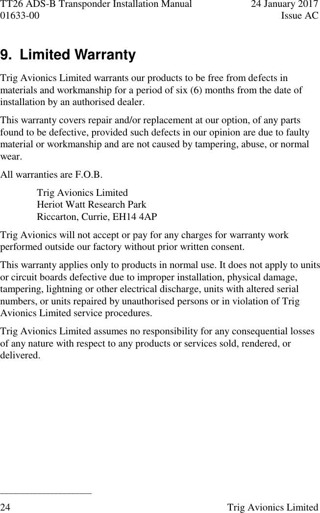 TT26 ADS-B Transponder Installation Manual  24 January 2017 01633-00  Issue AC  ______________________ 24  Trig Avionics Limited  9.  Limited Warranty  Trig Avionics Limited warrants our products to be free from defects in materials and workmanship for a period of six (6) months from the date of installation by an authorised dealer. This warranty covers repair and/or replacement at our option, of any parts found to be defective, provided such defects in our opinion are due to faulty material or workmanship and are not caused by tampering, abuse, or normal wear. All warranties are F.O.B. Trig Avionics Limited Heriot Watt Research Park Riccarton, Currie, EH14 4AP Trig Avionics will not accept or pay for any charges for warranty work performed outside our factory without prior written consent. This warranty applies only to products in normal use. It does not apply to units or circuit boards defective due to improper installation, physical damage, tampering, lightning or other electrical discharge, units with altered serial numbers, or units repaired by unauthorised persons or in violation of Trig Avionics Limited service procedures. Trig Avionics Limited assumes no responsibility for any consequential losses of any nature with respect to any products or services sold, rendered, or delivered. 