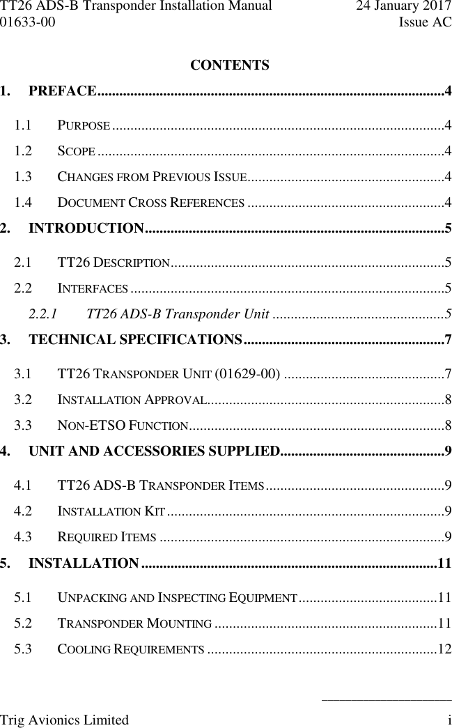 TT26 ADS-B Transponder Installation Manual  24 January 2017 01633-00  Issue AC   ______________________ Trig Avionics Limited  i  CONTENTS 1. PREFACE ...............................................................................................4 1.1 PURPOSE ...........................................................................................4 1.2 SCOPE ...............................................................................................4 1.3 CHANGES FROM PREVIOUS ISSUE ......................................................4 1.4 DOCUMENT CROSS REFERENCES ......................................................4 2. INTRODUCTION ..................................................................................5 2.1 TT26 DESCRIPTION ...........................................................................5 2.2 INTERFACES ......................................................................................5 2.2.1 TT26 ADS-B Transponder Unit ...............................................5 3. TECHNICAL SPECIFICATIONS .......................................................7 3.1 TT26 TRANSPONDER UNIT (01629-00) ............................................7 3.2 INSTALLATION APPROVAL .................................................................8 3.3 NON-ETSO FUNCTION ......................................................................8 4. UNIT AND ACCESSORIES SUPPLIED.............................................9 4.1 TT26 ADS-B TRANSPONDER ITEMS .................................................9 4.2 INSTALLATION KIT ............................................................................9 4.3 REQUIRED ITEMS ..............................................................................9 5. INSTALLATION .................................................................................11 5.1 UNPACKING AND INSPECTING EQUIPMENT ......................................11 5.2 TRANSPONDER MOUNTING .............................................................11 5.3 COOLING REQUIREMENTS ...............................................................12 