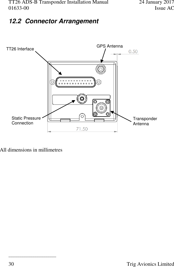 TT26 ADS-B Transponder Installation Manual  24 January 2017 01633-00  Issue AC  ______________________ 30  Trig Avionics Limited  12.2  Connector Arrangement    GPS Antenna Transponder Antenna TT26 Interface Static Pressure Connection All dimensions in millimetres  