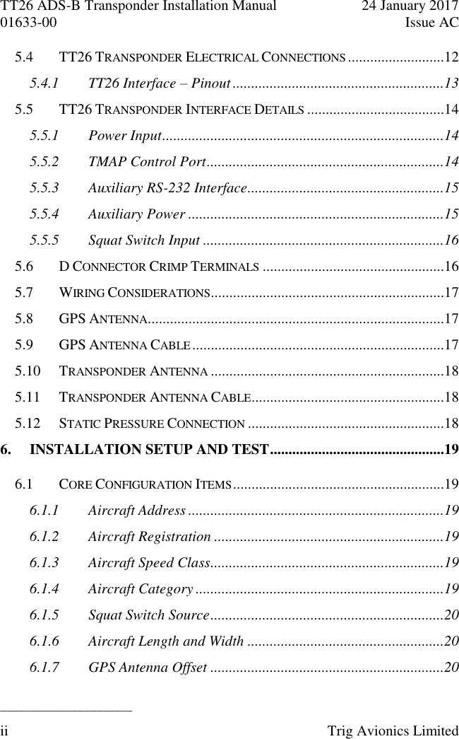 TT26 ADS-B Transponder Installation Manual  24 January 2017 01633-00  Issue AC  ______________________ ii  Trig Avionics Limited  5.4 TT26 TRANSPONDER ELECTRICAL CONNECTIONS ..........................12 5.4.1 TT26 Interface – Pinout .........................................................13 5.5 TT26 TRANSPONDER INTERFACE DETAILS .....................................14 5.5.1 Power Input ............................................................................14 5.5.2 TMAP Control Port ................................................................14 5.5.3 Auxiliary RS-232 Interface .....................................................15 5.5.4 Auxiliary Power .....................................................................15 5.5.5 Squat Switch Input .................................................................16 5.6 D CONNECTOR CRIMP TERMINALS .................................................16 5.7 WIRING CONSIDERATIONS ...............................................................17 5.8 GPS ANTENNA ................................................................................17 5.9 GPS ANTENNA CABLE ....................................................................17 5.10 TRANSPONDER ANTENNA ...............................................................18 5.11 TRANSPONDER ANTENNA CABLE ....................................................18 5.12 STATIC PRESSURE CONNECTION .....................................................18 6. INSTALLATION SETUP AND TEST ...............................................19 6.1 CORE CONFIGURATION ITEMS .........................................................19 6.1.1 Aircraft Address .....................................................................19 6.1.2 Aircraft Registration ..............................................................19 6.1.3 Aircraft Speed Class ...............................................................19 6.1.4 Aircraft Category ...................................................................19 6.1.5 Squat Switch Source ...............................................................20 6.1.6 Aircraft Length and Width .....................................................20 6.1.7 GPS Antenna Offset ...............................................................20 