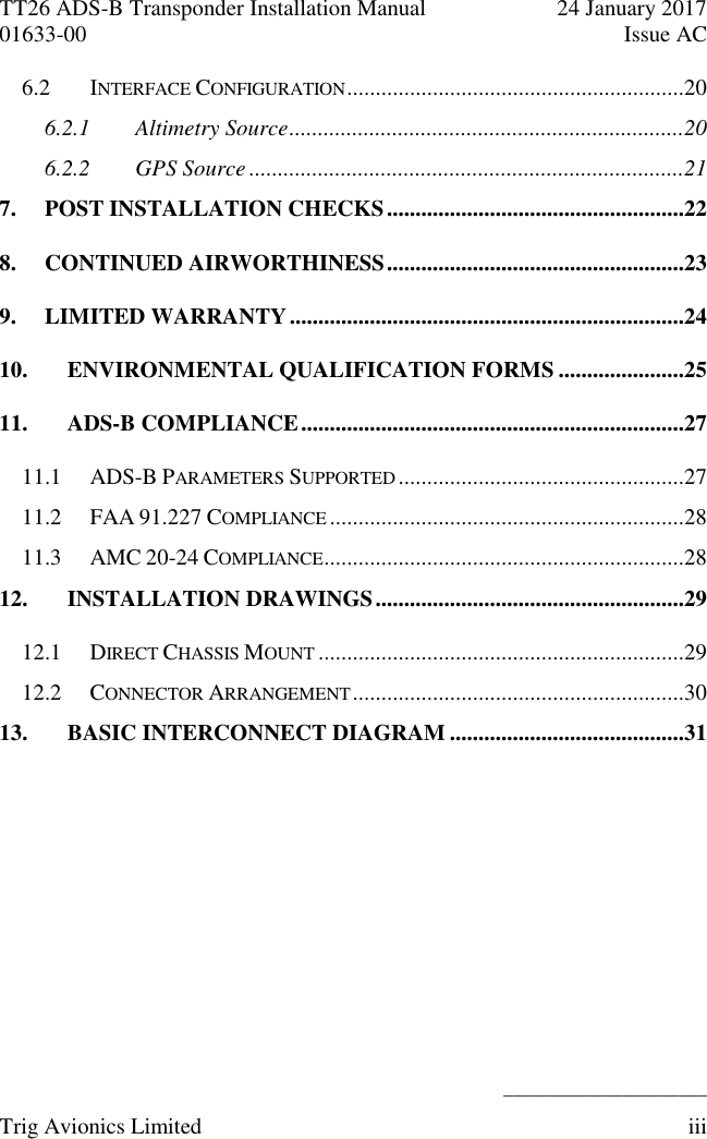 TT26 ADS-B Transponder Installation Manual  24 January 2017 01633-00  Issue AC   ______________________ Trig Avionics Limited  iii  6.2 INTERFACE CONFIGURATION ...........................................................20 6.2.1 Altimetry Source .....................................................................20 6.2.2 GPS Source ............................................................................21 7. POST INSTALLATION CHECKS ....................................................22 8. CONTINUED AIRWORTHINESS ....................................................23 9. LIMITED WARRANTY .....................................................................24 10. ENVIRONMENTAL QUALIFICATION FORMS ......................25 11. ADS-B COMPLIANCE ...................................................................27 11.1 ADS-B PARAMETERS SUPPORTED ..................................................27 11.2 FAA 91.227 COMPLIANCE ..............................................................28 11.3 AMC 20-24 COMPLIANCE ...............................................................28 12. INSTALLATION DRAWINGS ......................................................29 12.1 DIRECT CHASSIS MOUNT ................................................................29 12.2 CONNECTOR ARRANGEMENT ..........................................................30 13. BASIC INTERCONNECT DIAGRAM .........................................31 