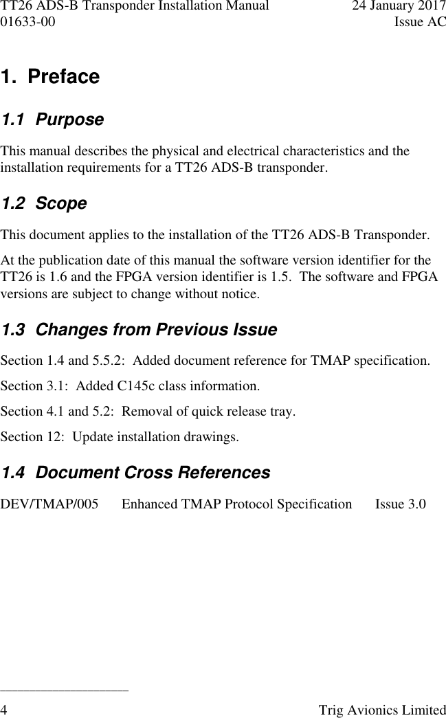 TT26 ADS-B Transponder Installation Manual  24 January 2017 01633-00  Issue AC  ______________________ 4  Trig Avionics Limited  1.  Preface 1.1  Purpose This manual describes the physical and electrical characteristics and the installation requirements for a TT26 ADS-B transponder. 1.2  Scope This document applies to the installation of the TT26 ADS-B Transponder. At the publication date of this manual the software version identifier for the TT26 is 1.6 and the FPGA version identifier is 1.5.  The software and FPGA versions are subject to change without notice. 1.3  Changes from Previous Issue Section 1.4 and 5.5.2:  Added document reference for TMAP specification. Section 3.1:  Added C145c class information. Section 4.1 and 5.2:  Removal of quick release tray. Section 12:  Update installation drawings. 1.4  Document Cross References DEV/TMAP/005 Enhanced TMAP Protocol Specification Issue 3.0  