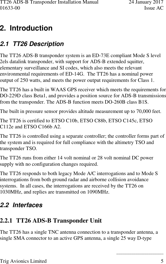 TT26 ADS-B Transponder Installation Manual  24 January 2017 01633-00  Issue AC   ______________________ Trig Avionics Limited  5  2.  Introduction  2.1  TT26 Description The TT26 ADS-B transponder system is an ED-73E compliant Mode S level 2els datalink transponder, with support for ADS-B extended squitter, elementary surveillance and SI codes, which also meets the relevant environmental requirements of ED-14G.  The TT26 has a nominal power output of 250 watts, and meets the power output requirements for Class 1. The TT26 has a built in WAAS GPS receiver which meets the requirements for DO-229D class Beta1, and provides a position source for ADS-B transmissions from the transponder. The ADS-B function meets DO-260B class B1S. The built in pressure sensor provides altitude measurement up to 70,000 feet. The TT26 is certified to ETSO C10b, ETSO C88b, ETSO C145c, ETSO C112e and ETSO C166b A2.  The TT26 is controlled using a separate controller; the controller forms part of the system and is required for full compliance with the altimetry TSO and transponder TSO. The TT26 runs from either 14 volt nominal or 28 volt nominal DC power supply with no configuration changes required. The TT26 responds to both legacy Mode A/C interrogations and to Mode S interrogations from both ground radar and airborne collision avoidance systems.  In all cases, the interrogations are received by the TT26 on 1030MHz, and replies are transmitted on 1090MHz. 2.2  Interfaces 2.2.1 TT26 ADS-B Transponder Unit The TT26 has a single TNC antenna connection to a transponder antenna, a single SMA connector to an active GPS antenna, a single 25 way D-type 