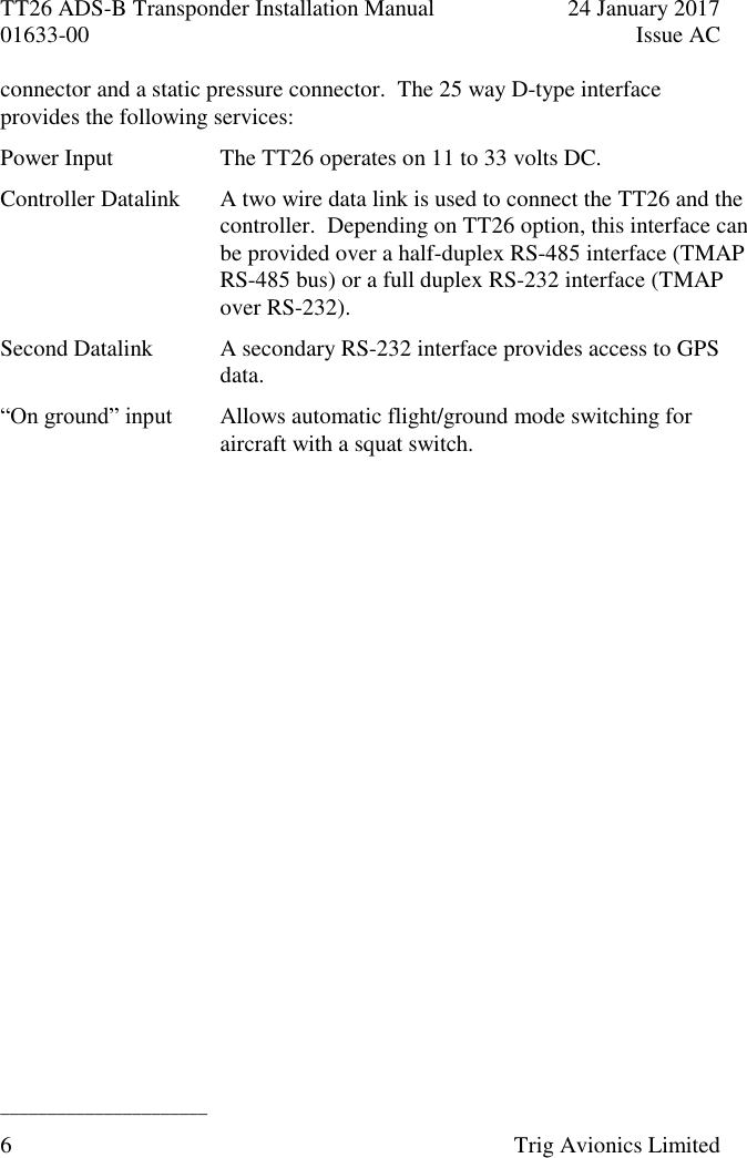 TT26 ADS-B Transponder Installation Manual  24 January 2017 01633-00  Issue AC  ______________________ 6  Trig Avionics Limited  connector and a static pressure connector.  The 25 way D-type interface provides the following services: Power Input The TT26 operates on 11 to 33 volts DC. Controller Datalink A two wire data link is used to connect the TT26 and the controller.  Depending on TT26 option, this interface can be provided over a half-duplex RS-485 interface (TMAP RS-485 bus) or a full duplex RS-232 interface (TMAP over RS-232). Second Datalink A secondary RS-232 interface provides access to GPS data. “On ground” input Allows automatic flight/ground mode switching for aircraft with a squat switch. 