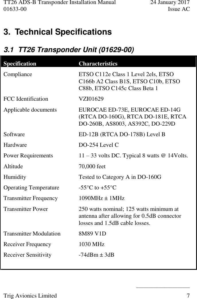 TT26 ADS-B Transponder Installation Manual  24 January 2017 01633-00  Issue AC   ______________________ Trig Avionics Limited  7  3.  Technical Specifications  3.1  TT26 Transponder Unit (01629-00) Specification Characteristics Compliance ETSO C112e Class 1 Level 2els, ETSO C166b A2 Class B1S, ETSO C10b, ETSO C88b, ETSO C145c Class Beta 1 FCC Identification  VZI01629 Applicable documents EUROCAE ED-73E, EUROCAE ED-14G (RTCA DO-160G), RTCA DO-181E, RTCA DO-260B, AS8003, AS392C, DO-229D Software ED-12B (RTCA DO-178B) Level B Hardware DO-254 Level C Power Requirements  11 – 33 volts DC. Typical 8 watts @ 14Volts. Altitude  70,000 feet Humidity  Tested to Category A in DO-160G Operating Temperature  -55°C to +55°C Transmitter Frequency  1090MHz ± 1MHz Transmitter Power 250 watts nominal; 125 watts minimum at antenna after allowing for 0.5dB connector losses and 1.5dB cable losses. Transmitter Modulation 8M89 V1D Receiver Frequency 1030 MHz Receiver Sensitivity  -74dBm ± 3dB  