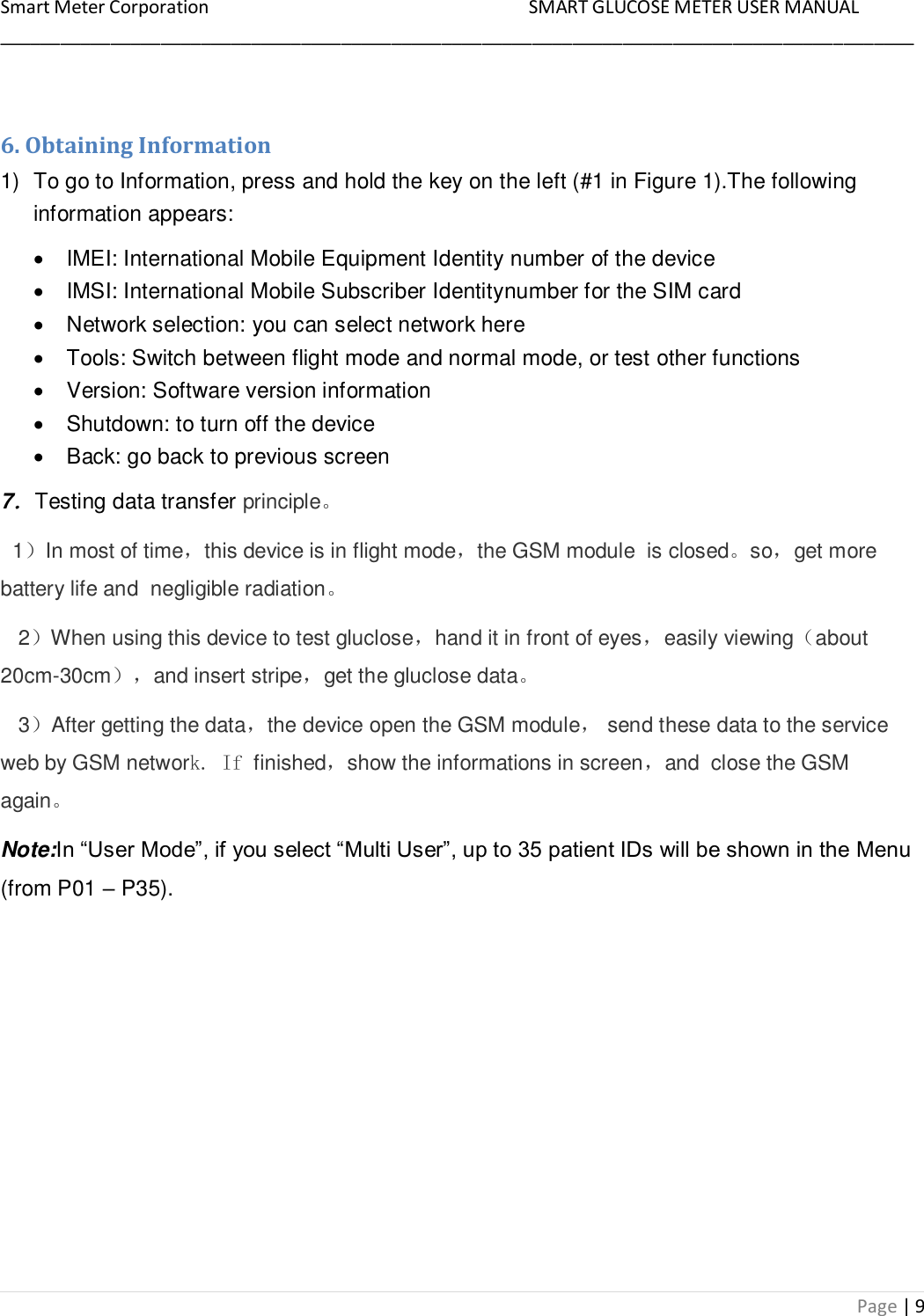 Smart Meter Corporation     SMART GLUCOSE METER USER MANUAL ___________________________________________________________________________________________ Page | 9  6. Obtaining Information 1)  To go to Information, press and hold the key on the left (#1 in Figure 1).The following information appears:   IMEI: International Mobile Equipment Identity number of the device   IMSI: International Mobile Subscriber Identitynumber for the SIM card   Network selection: you can select network here   Tools: Switch between flight mode and normal mode, or test other functions   Version: Software version information   Shutdown: to turn off the device   Back: go back to previous screen 7．Testing data transfer principle。   1）In most of time，this device is in flight mode，the GSM module  is closed。so，get more battery life and  negligible radiation。    2）When using this device to test gluclose，hand it in front of eyes，easily viewing（about 20cm-30cm），and insert stripe，get the gluclose data。    3）After getting the data，the device open the GSM module， send these data to the service web by GSM network. If finished，show the informations in screen，and  close the GSM again。 Note:In “User Mode”, if you select “Multi User”, up to 35 patient IDs will be shown in the Menu (from P01 – P35).  