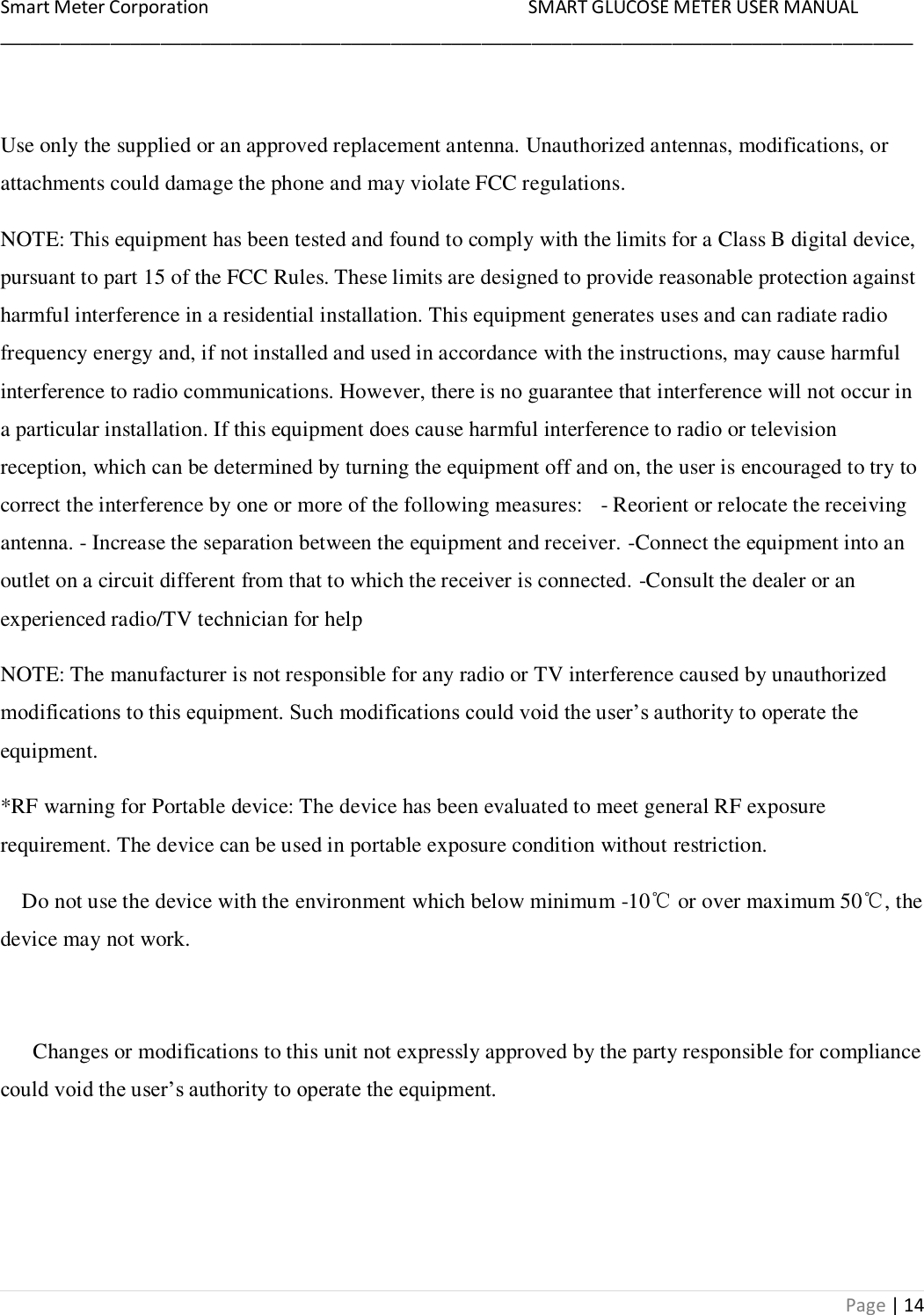 Smart Meter Corporation     SMART GLUCOSE METER USER MANUAL ___________________________________________________________________________________________ Page | 14  Use only the supplied or an approved replacement antenna. Unauthorized antennas, modifications, or attachments could damage the phone and may violate FCC regulations.  NOTE: This equipment has been tested and found to comply with the limits for a Class B digital device, pursuant to part 15 of the FCC Rules. These limits are designed to provide reasonable protection against harmful interference in a residential installation. This equipment generates uses and can radiate radio frequency energy and, if not installed and used in accordance with the instructions, may cause harmful interference to radio communications. However, there is no guarantee that interference will not occur in a particular installation. If this equipment does cause harmful interference to radio or television reception, which can be determined by turning the equipment off and on, the user is encouraged to try to correct the interference by one or more of the following measures:   - Reorient or relocate the receiving antenna. - Increase the separation between the equipment and receiver. -Connect the equipment into an outlet on a circuit different from that to which the receiver is connected. -Consult the dealer or an experienced radio/TV technician for help NOTE: The manufacturer is not responsible for any radio or TV interference caused by unauthorized modifications to this equipment. Such modifications could void the user‟s authority to operate the equipment. *RF warning for Portable device: The device has been evaluated to meet general RF exposure requirement. The device can be used in portable exposure condition without restriction.     Do not use the device with the environment which below minimum -10℃ or over maximum 50℃, the device may not work.        Changes or modifications to this unit not expressly approved by the party responsible for compliance could void the user‟s authority to operate the equipment.    