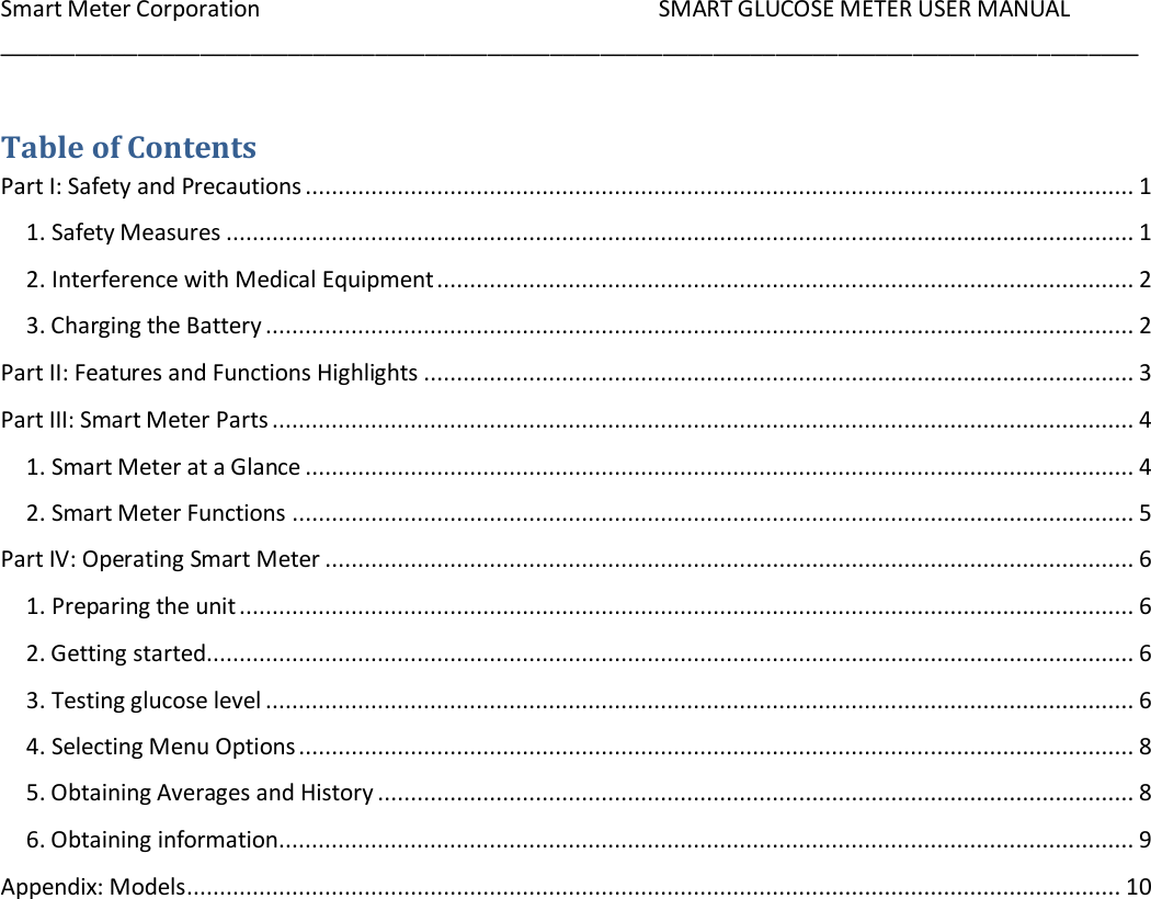 Smart Meter Corporation     SMART GLUCOSE METER USER MANUAL ___________________________________________________________________________________________    Table of Contents Part I: Safety and Precautions .............................................................................................................................. 1 1. Safety Measures .......................................................................................................................................... 1 2. Interference with Medical Equipment .......................................................................................................... 2 3. Charging the Battery .................................................................................................................................... 2 Part II: Features and Functions Highlights ............................................................................................................ 3 Part III: Smart Meter Parts ................................................................................................................................... 4 1. Smart Meter at a Glance .............................................................................................................................. 4 2. Smart Meter Functions ................................................................................................................................ 5 Part IV: Operating Smart Meter ........................................................................................................................... 6 1. Preparing the unit ........................................................................................................................................ 6 2. Getting started ............................................................................................................................................. 6 3. Testing glucose level .................................................................................................................................... 6 4. Selecting Menu Options ............................................................................................................................... 8 5. Obtaining Averages and History ................................................................................................................... 8 6. Obtaining information .................................................................................................................................. 9 Appendix: Models .............................................................................................................................................. 10       