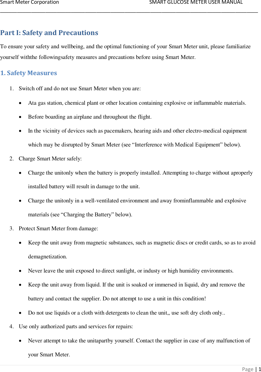 Smart Meter Corporation     SMART GLUCOSE METER USER MANUAL ___________________________________________________________________________________________ Page | 1 Part I: Safety and Precautions To ensure your safety and wellbeing, and the optimal functioning of your Smart Meter unit, please familiarize yourself withthe followingsafety measures and precautions before using Smart Meter. 1. Safety Measures 1. Switch off and do not use Smart Meter when you are:  Ata gas station, chemical plant or other location containing explosive or inflammable materials.  Before boarding an airplane and throughout the flight.  In the vicinity of devices such as pacemakers, hearing aids and other electro-medical equipment which may be disrupted by Smart Meter (see “Interference with Medical Equipment” below). 2. Charge Smart Meter safely:  Charge the unitonly when the battery is properly installed. Attempting to charge without aproperly installed battery will result in damage to the unit.  Charge the unitonly in a well-ventilated environment and away frominflammable and explosive materials (see “Charging the Battery” below). 3. Protect Smart Meter from damage:  Keep the unit away from magnetic substances, such as magnetic discs or credit cards, so as to avoid demagnetization.  Never leave the unit exposed to direct sunlight, or industy or high humidity environments.  Keep the unit away from liquid. If the unit is soaked or immersed in liquid, dry and remove the battery and contact the supplier. Do not attempt to use a unit in this condition!  Do not use liquids or a cloth with detergents to clean the unit,, use soft dry cloth only.. 4. Use only authorized parts and services for repairs:  Never attempt to take the unitapartby yourself. Contact the supplier in case of any malfunction of your Smart Meter. 