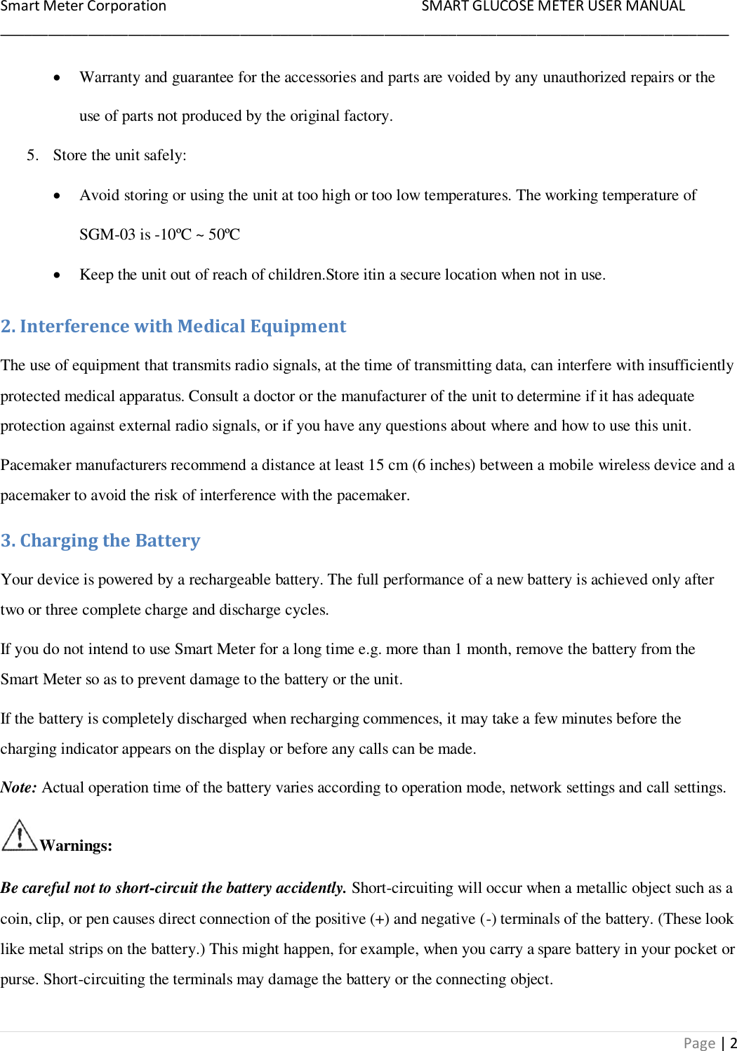 Smart Meter Corporation     SMART GLUCOSE METER USER MANUAL ___________________________________________________________________________________________ Page | 2  Warranty and guarantee for the accessories and parts are voided by any unauthorized repairs or the use of parts not produced by the original factory. 5. Store the unit safely:  Avoid storing or using the unit at too high or too low temperatures. The working temperature of SGM-03 is -10ºC ~ 50ºC   Keep the unit out of reach of children.Store itin a secure location when not in use. 2. Interference with Medical Equipment The use of equipment that transmits radio signals, at the time of transmitting data, can interfere with insufficiently protected medical apparatus. Consult a doctor or the manufacturer of the unit to determine if it has adequate protection against external radio signals, or if you have any questions about where and how to use this unit. Pacemaker manufacturers recommend a distance at least 15 cm (6 inches) between a mobile wireless device and a pacemaker to avoid the risk of interference with the pacemaker. 3. Charging the Battery Your device is powered by a rechargeable battery. The full performance of a new battery is achieved only after two or three complete charge and discharge cycles. If you do not intend to use Smart Meter for a long time e.g. more than 1 month, remove the battery from the Smart Meter so as to prevent damage to the battery or the unit. If the battery is completely discharged when recharging commences, it may take a few minutes before the charging indicator appears on the display or before any calls can be made. Note: Actual operation time of the battery varies according to operation mode, network settings and call settings. Warnings: Be careful not to short-circuit the battery accidently. Short-circuiting will occur when a metallic object such as a coin, clip, or pen causes direct connection of the positive (+) and negative (-) terminals of the battery. (These look like metal strips on the battery.) This might happen, for example, when you carry a spare battery in your pocket or purse. Short-circuiting the terminals may damage the battery or the connecting object. 