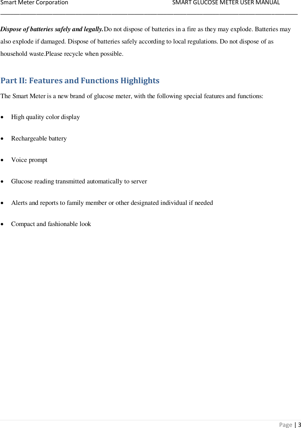 Smart Meter Corporation     SMART GLUCOSE METER USER MANUAL ___________________________________________________________________________________________ Page | 3 Dispose of batteries safely and legally.Do not dispose of batteries in a fire as they may explode. Batteries may also explode if damaged. Dispose of batteries safely according to local regulations. Do not dispose of as household waste.Please recycle when possible. Part II: Features and Functions Highlights The Smart Meter is a new brand of glucose meter, with the following special features and functions:  High quality color display  Rechargeable battery  Voice prompt  Glucose reading transmitted automatically to server  Alerts and reports to family member or other designated individual if needed  Compact and fashionable look 