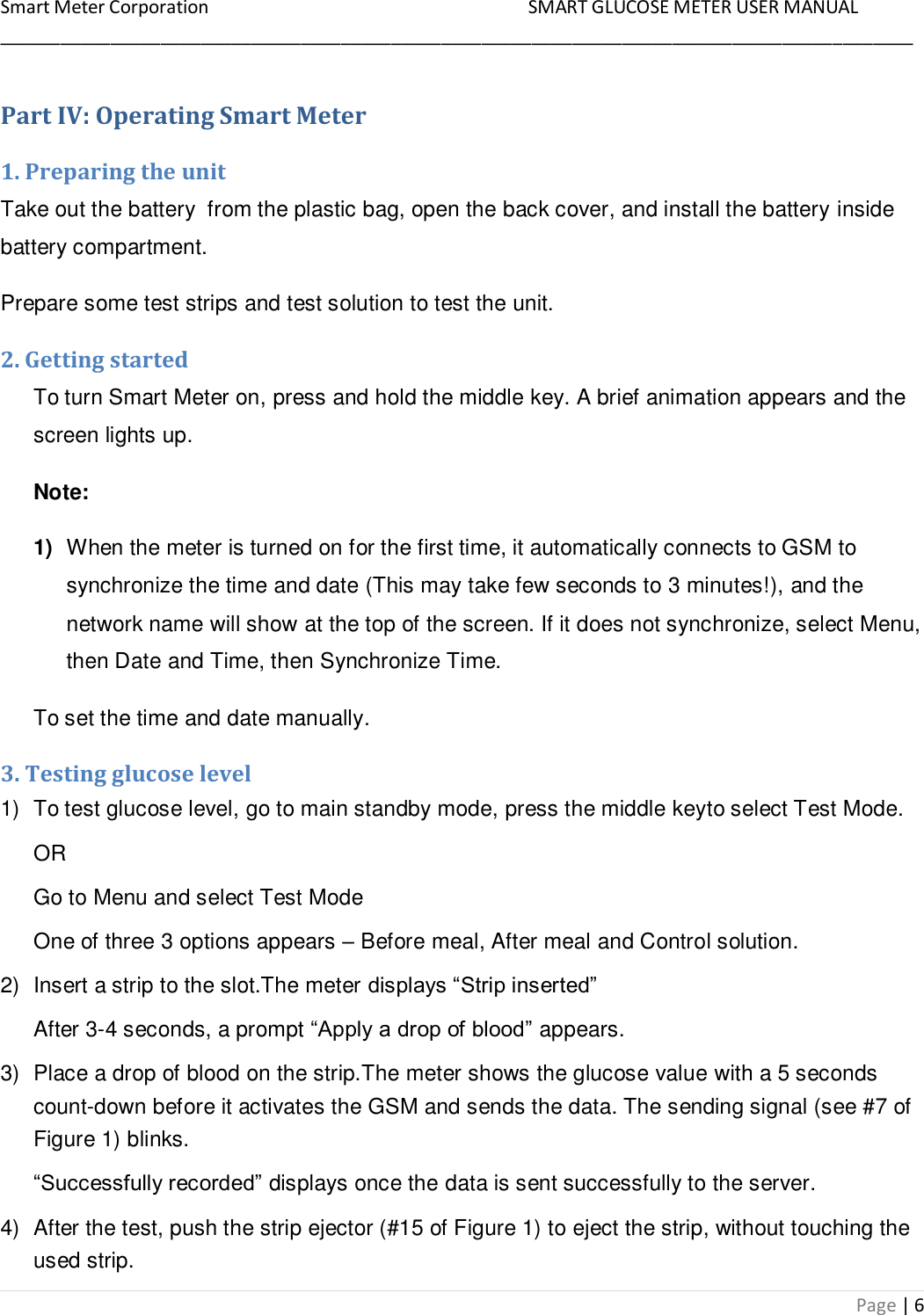 Smart Meter Corporation     SMART GLUCOSE METER USER MANUAL ___________________________________________________________________________________________ Page | 6 Part IV: Operating Smart Meter 1. Preparing the unit Take out the battery  from the plastic bag, open the back cover, and install the battery inside battery compartment. Prepare some test strips and test solution to test the unit. 2. Getting started To turn Smart Meter on, press and hold the middle key. A brief animation appears and the screen lights up. Note:  1) When the meter is turned on for the first time, it automatically connects to GSM to synchronize the time and date (This may take few seconds to 3 minutes!), and the network name will show at the top of the screen. If it does not synchronize, select Menu, then Date and Time, then Synchronize Time. To set the time and date manually. 3. Testing glucose level 1)  To test glucose level, go to main standby mode, press the middle keyto select Test Mode. OR Go to Menu and select Test Mode One of three 3 options appears – Before meal, After meal and Control solution. 2)  Insert a strip to the slot.The meter displays “Strip inserted” After 3-4 seconds, a prompt “Apply a drop of blood” appears. 3)  Place a drop of blood on the strip.The meter shows the glucose value with a 5 seconds count-down before it activates the GSM and sends the data. The sending signal (see #7 of Figure 1) blinks. “Successfully recorded” displays once the data is sent successfully to the server. 4)  After the test, push the strip ejector (#15 of Figure 1) to eject the strip, without touching the used strip. 