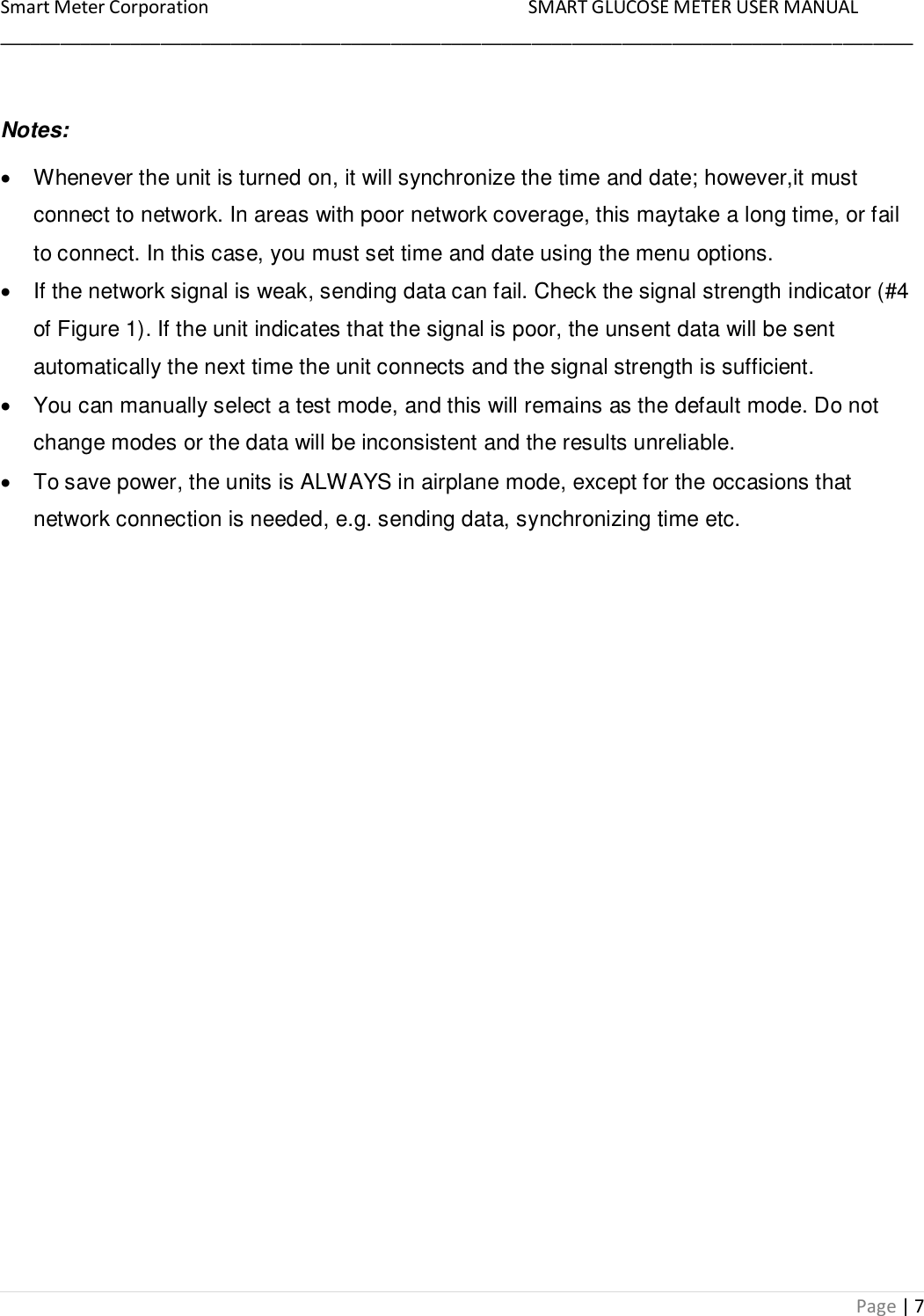 Smart Meter Corporation     SMART GLUCOSE METER USER MANUAL ___________________________________________________________________________________________ Page | 7  Notes:   Whenever the unit is turned on, it will synchronize the time and date; however,it must connect to network. In areas with poor network coverage, this maytake a long time, or fail to connect. In this case, you must set time and date using the menu options.   If the network signal is weak, sending data can fail. Check the signal strength indicator (#4 of Figure 1). If the unit indicates that the signal is poor, the unsent data will be sent automatically the next time the unit connects and the signal strength is sufficient.   You can manually select a test mode, and this will remains as the default mode. Do not change modes or the data will be inconsistent and the results unreliable.   To save power, the units is ALWAYS in airplane mode, except for the occasions that network connection is needed, e.g. sending data, synchronizing time etc. 