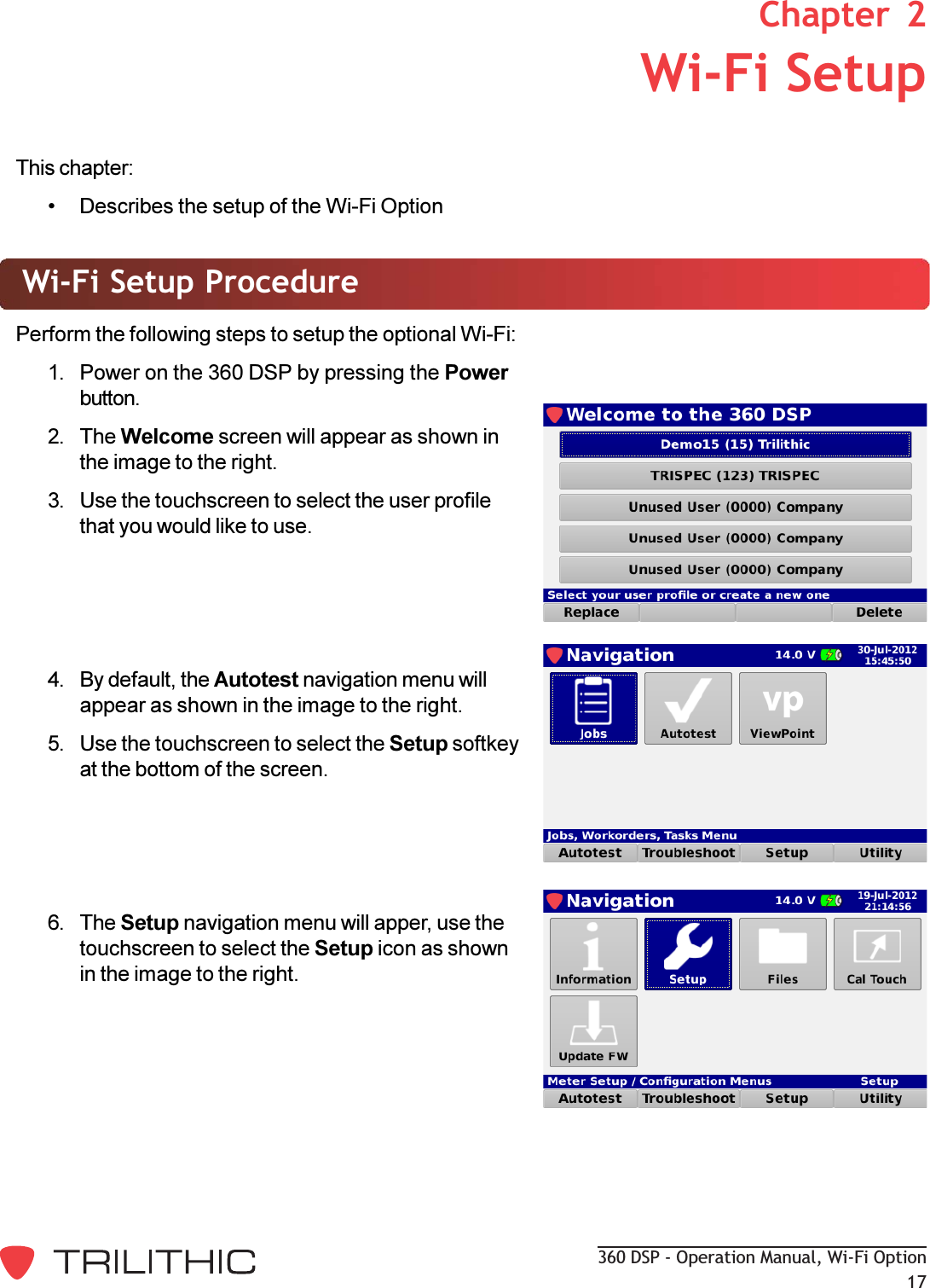 360 DSP - Operation Manual, Wi-Fi Option17This chapter: Describes the setup of the Wi-Fi OptionWi-Fi Setup ProcedurePerform the following steps to setup the optional Wi-Fi:1. Power on the 360 DSP by pressing the Powerbutton.2. The Welcome screen will appear as shown inthe image to the right.3. Use the touchscreen to select the user profilethat you would like to use.4. By default, the Autotest navigation menu willappear as shown in the image to the right.5. Use the touchscreen to select the Setup softkeyat the bottom of the screen.6. The Setup navigation menu will apper, use thetouchscreen to select the Setup icon as shownin the image to the right.2. Wi-Fi SetupChapter  2