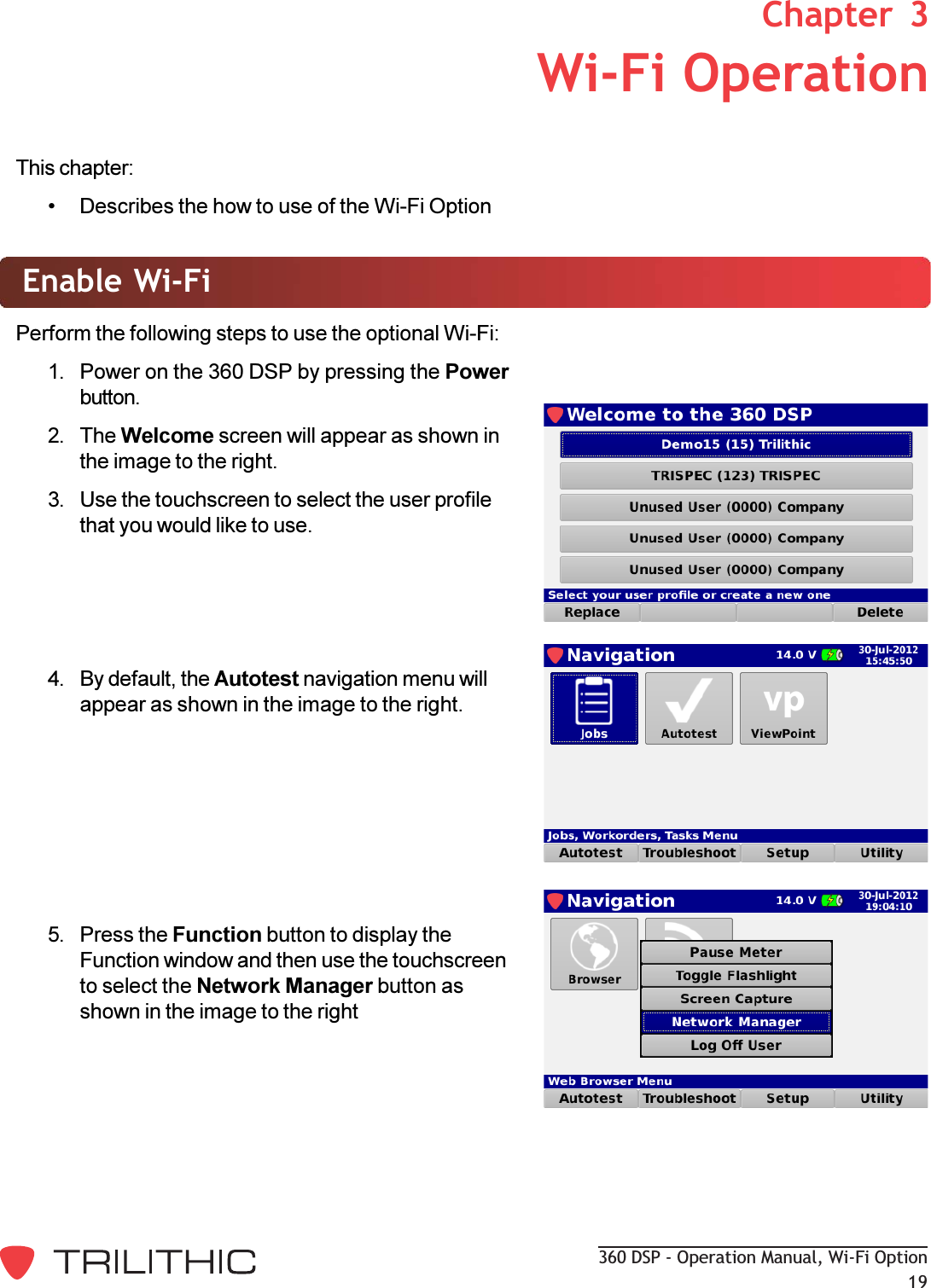 360 DSP - Operation Manual, Wi-Fi Option193. Wi-Fi OperationChapter  3This chapter: Describes the how to use of the Wi-Fi OptionEnable Wi-FiPerform the following steps to use the optional Wi-Fi:1. Power on the 360 DSP by pressing the Powerbutton.2. The Welcome screen will appear as shown inthe image to the right.3. Use the touchscreen to select the user profilethat you would like to use.4. By default, the Autotest navigation menu willappear as shown in the image to the right.5. Press the Function button to display theFunction window and then use the touchscreento select the Network Manager button asshown in the image to the right