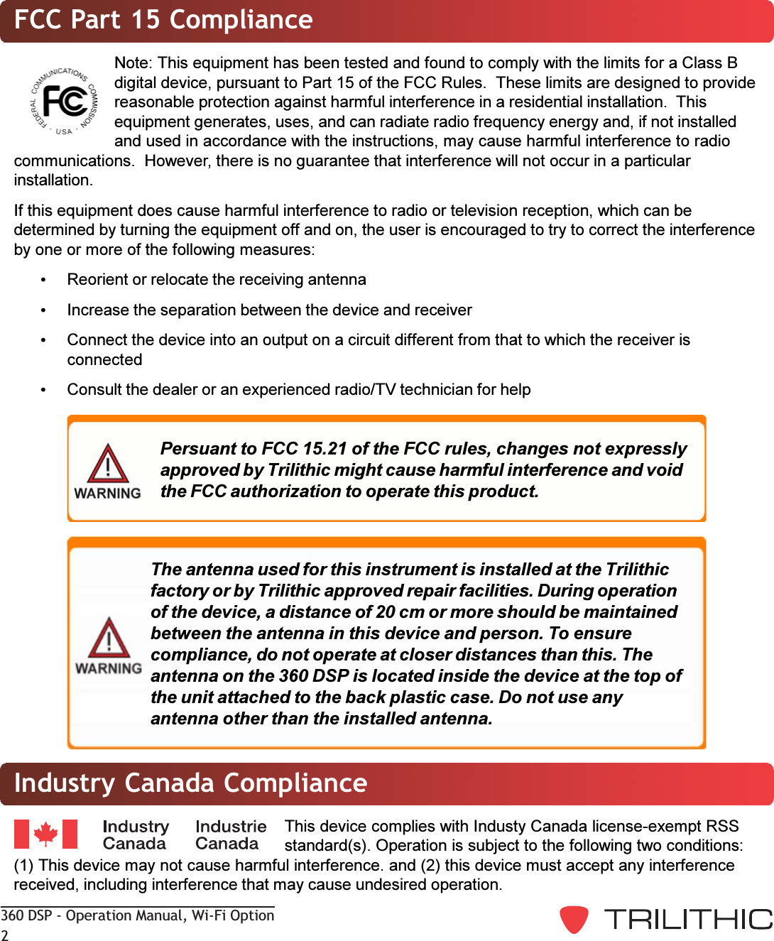 360 DSP - Operation Manual, Wi-Fi Option2Industry Canada ComplianceThis device complies with Industy Canada license-exempt RSSstandard(s). Operation is subject to the following two conditions:(1) This device may not cause harmful interference. and (2) this device must accept any interferencereceived, including interference that may cause undesired operation.FCC Part 15 ComplianceNote: This equipment has been tested and found to comply with the limits for a Class Bdigital device, pursuant to Part 15 of the FCC Rules.  These limits are designed to providereasonable protection against harmful interference in a residential installation.  Thisequipment generates, uses, and can radiate radio frequency energy and, if not installedand used in accordance with the instructions, may cause harmful interference to radiocommunications.  However, there is no guarantee that interference will not occur in a particularinstallation.If this equipment does cause harmful interference to radio or television reception, which can bedetermined by turning the equipment off and on, the user is encouraged to try to correct the interferenceby one or more of the following measures:Reorient or relocate the receiving antennaIncrease the separation between the device and receiverConnect the device into an output on a circuit different from that to which the receiver isconnectedConsult the dealer or an experienced radio/TV technician for helpPersuant to FCC 15.21 of the FCC rules, changes not expresslyapproved by Trilithic might cause harmful interference and voidthe FCC authorization to operate this product.The antenna used for this instrument is installed at the Trilithicfactory or by Trilithic approved repair facilities. During operationof the device, a distance of 20 cm or more should be maintainedbetween the antenna in this device and person. To ensurecompliance, do not operate at closer distances than this. Theantenna on the 360 DSP is located inside the device at the top ofthe unit attached to the back plastic case. Do not use anyantenna other than the installed antenna.