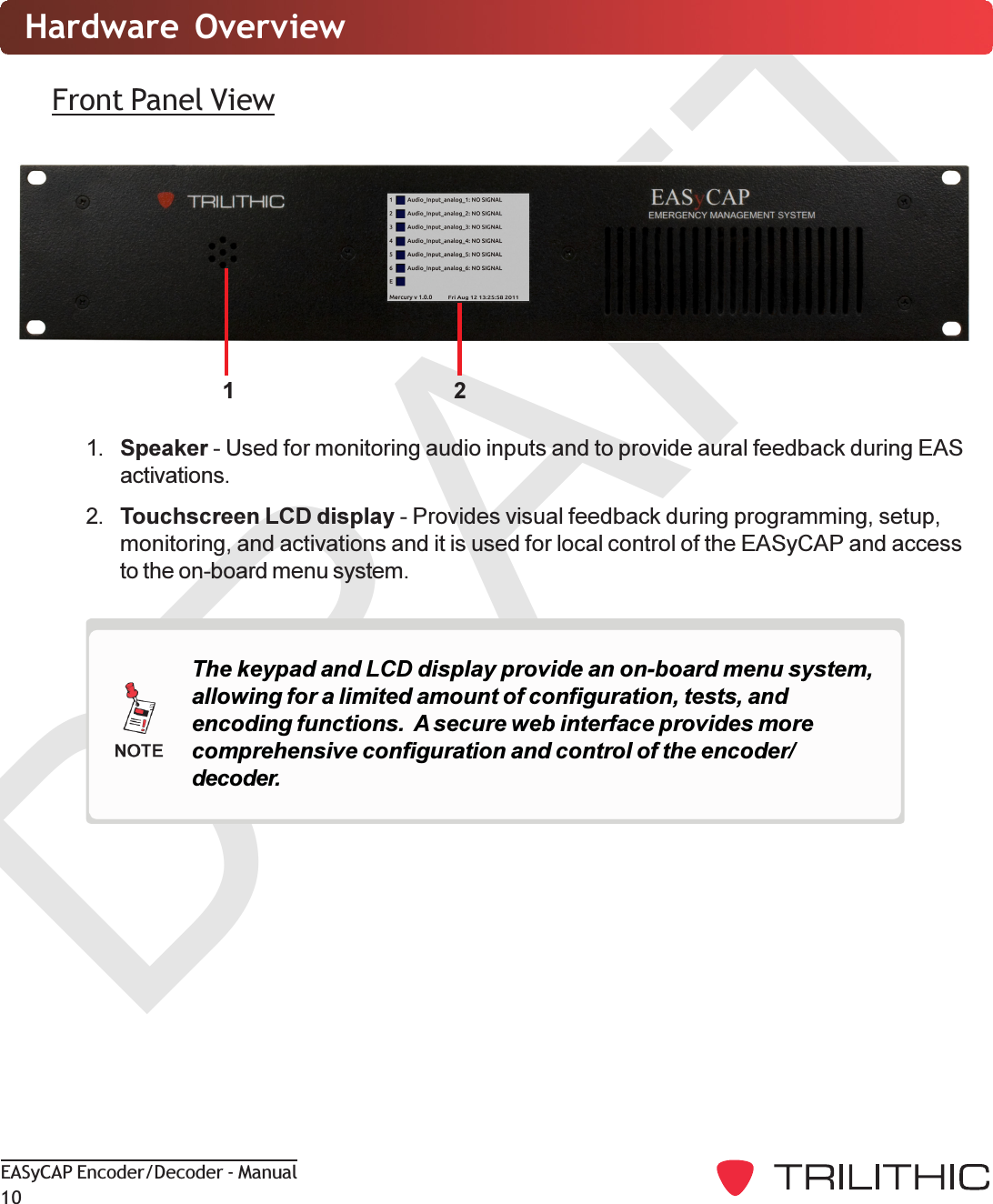 DRAFTEASyCAP Encoder/Decoder - Manual1021Hardware  OverviewFront Panel View1. Speaker - Used for monitoring audio inputs and to provide aural feedback during EASactivations.2. Touchscreen LCD display - Provides visual feedback during programming, setup,monitoring, and activations and it is used for local control of the EASyCAP and accessto the on-board menu system.The keypad and LCD display provide an on-board menu system,allowing for a limited amount of configuration, tests, andencoding functions.  A secure web interface provides morecomprehensive configuration and control of the encoder/decoder.