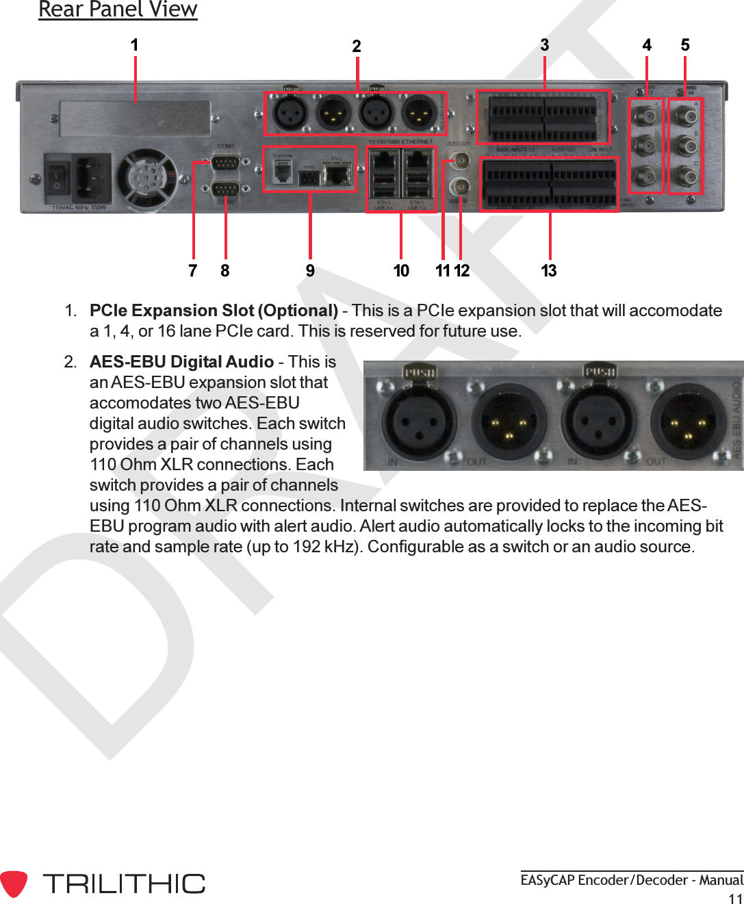 DRAFTEASyCAP Encoder/Decoder - Manual11Rear Panel View34591078 11 1312211. PCIe Expansion Slot (Optional) - This is a PCIe expansion slot that will accomodatea 1, 4, or 16 lane PCIe card. This is reserved for future use.2. AES-EBU Digital Audio - This isan AES-EBU expansion slot thataccomodates two AES-EBUdigital audio switches. Each switchprovides a pair of channels using110 Ohm XLR connections. Eachswitch provides a pair of channelsusing 110 Ohm XLR connections. Internal switches are provided to replace the AES-EBU program audio with alert audio. Alert audio automatically locks to the incoming bitrate and sample rate (up to 192 kHz). Configurable as a switch or an audio source.