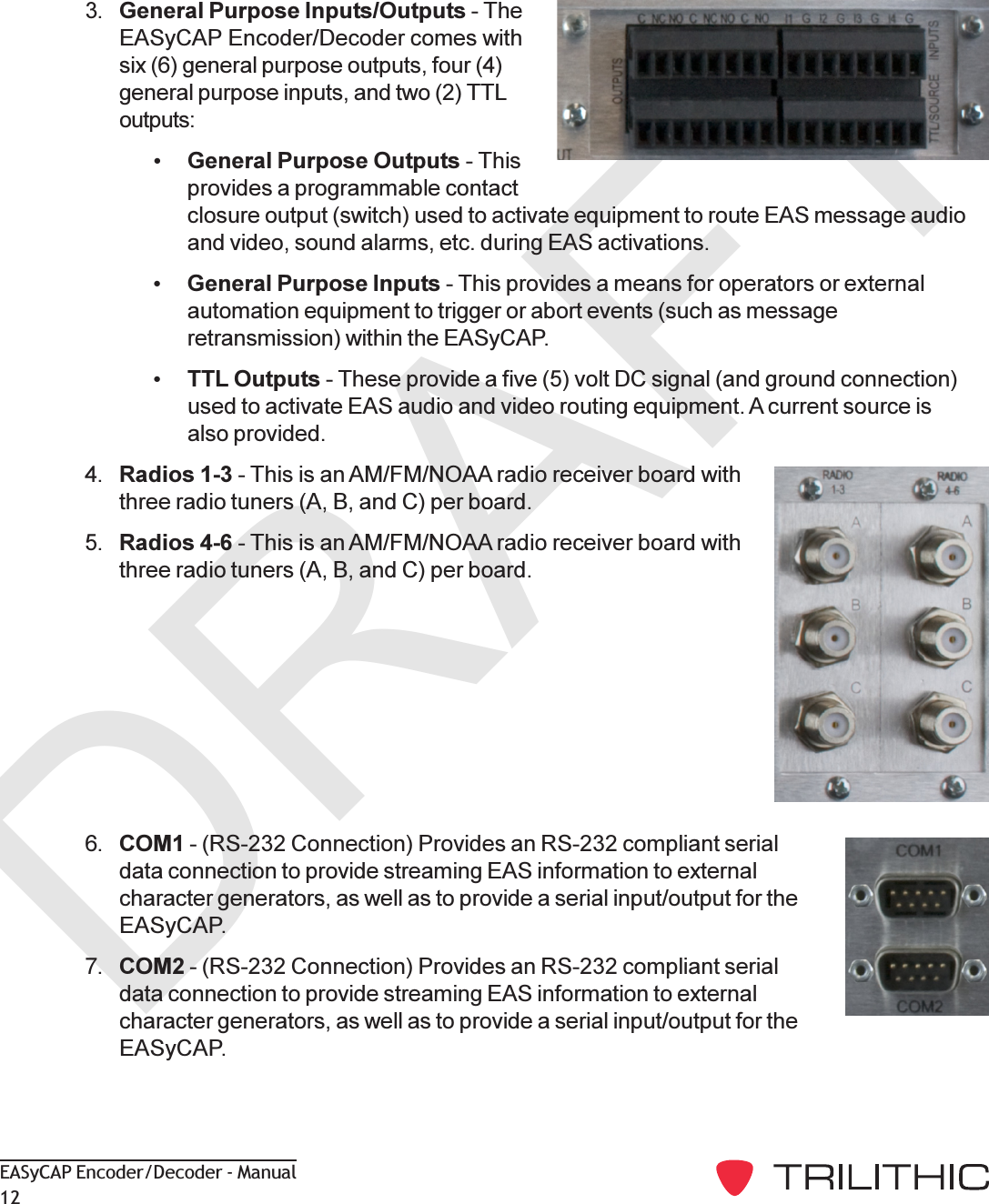 DRAFTEASyCAP Encoder/Decoder - Manual123. General Purpose Inputs/Outputs - TheEASyCAP Encoder/Decoder comes withsix (6) general purpose outputs, four (4)general purpose inputs, and two (2) TTLoutputs:General Purpose Outputs - Thisprovides a programmable contactclosure output (switch) used to activate equipment to route EAS message audioand video, sound alarms, etc. during EAS activations.General Purpose Inputs - This provides a means for operators or externalautomation equipment to trigger or abort events (such as messageretransmission) within the EASyCAP.TTL Outputs - These provide a five (5) volt DC signal (and ground connection)used to activate EAS audio and video routing equipment. A current source isalso provided.4. Radios 1-3 - This is an AM/FM/NOAA radio receiver board withthree radio tuners (A, B, and C) per board.5. Radios 4-6 - This is an AM/FM/NOAA radio receiver board withthree radio tuners (A, B, and C) per board.6. COM1 - (RS-232 Connection) Provides an RS-232 compliant serialdata connection to provide streaming EAS information to externalcharacter generators, as well as to provide a serial input/output for theEASyCAP.7. COM2 - (RS-232 Connection) Provides an RS-232 compliant serialdata connection to provide streaming EAS information to externalcharacter generators, as well as to provide a serial input/output for theEASyCAP.