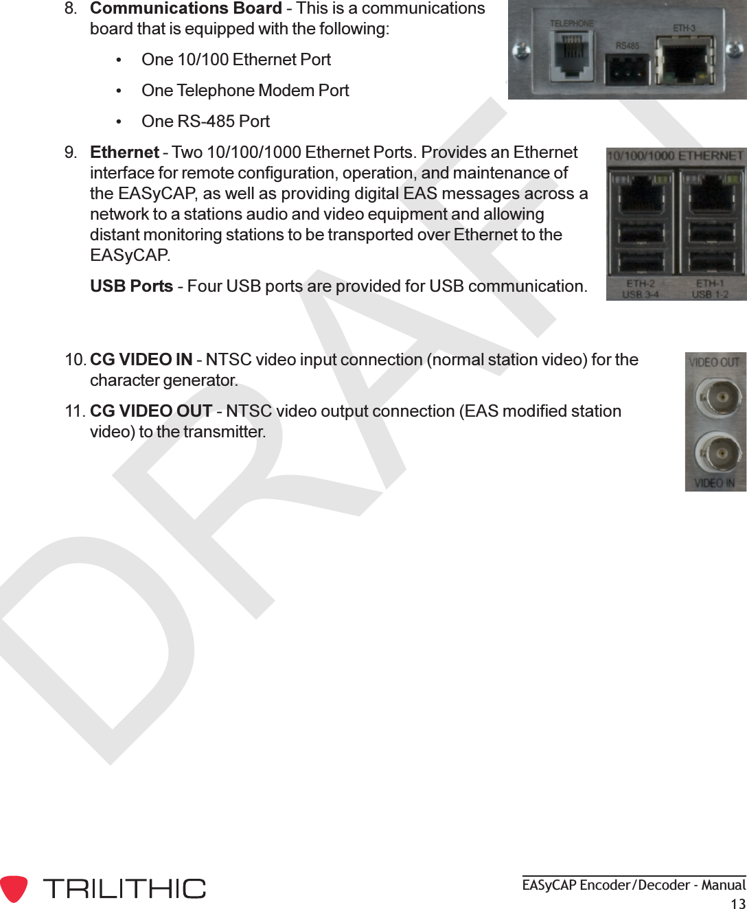 DRAFTEASyCAP Encoder/Decoder - Manual138. Communications Board - This is a communicationsboard that is equipped with the following:One 10/100 Ethernet PortOne Telephone Modem PortOne RS-485 Port9. Ethernet - Two 10/100/1000 Ethernet Ports. Provides an Ethernetinterface for remote configuration, operation, and maintenance ofthe EASyCAP, as well as providing digital EAS messages across anetwork to a stations audio and video equipment and allowingdistant monitoring stations to be transported over Ethernet to theEASyCAP.USB Ports - Four USB ports are provided for USB communication.10. CG VIDEO IN - NTSC video input connection (normal station video) for thecharacter generator.11. CG VIDEO OUT - NTSC video output connection (EAS modified stationvideo) to the transmitter.