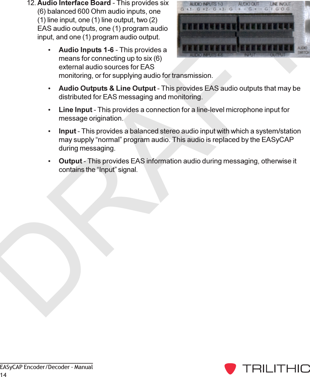 DRAFTEASyCAP Encoder/Decoder - Manual1412. Audio Interface Board - This provides six(6) balanced 600 Ohm audio inputs, one(1) line input, one (1) line output, two (2)EAS audio outputs, one (1) program audioinput, and one (1) program audio output.Audio Inputs 1-6 - This provides ameans for connecting up to six (6)external audio sources for EASmonitoring, or for supplying audio for transmission.Audio Outputs &amp; Line Output - This provides EAS audio outputs that may bedistributed for EAS messaging and monitoring.Line Input - This provides a connection for a line-level microphone input formessage origination.Input - This provides a balanced stereo audio input with which a system/stationmay supply normal program audio. This audio is replaced by the EASyCAPduring messaging.Output - This provides EAS information audio during messaging, otherwise itcontains the Input signal.