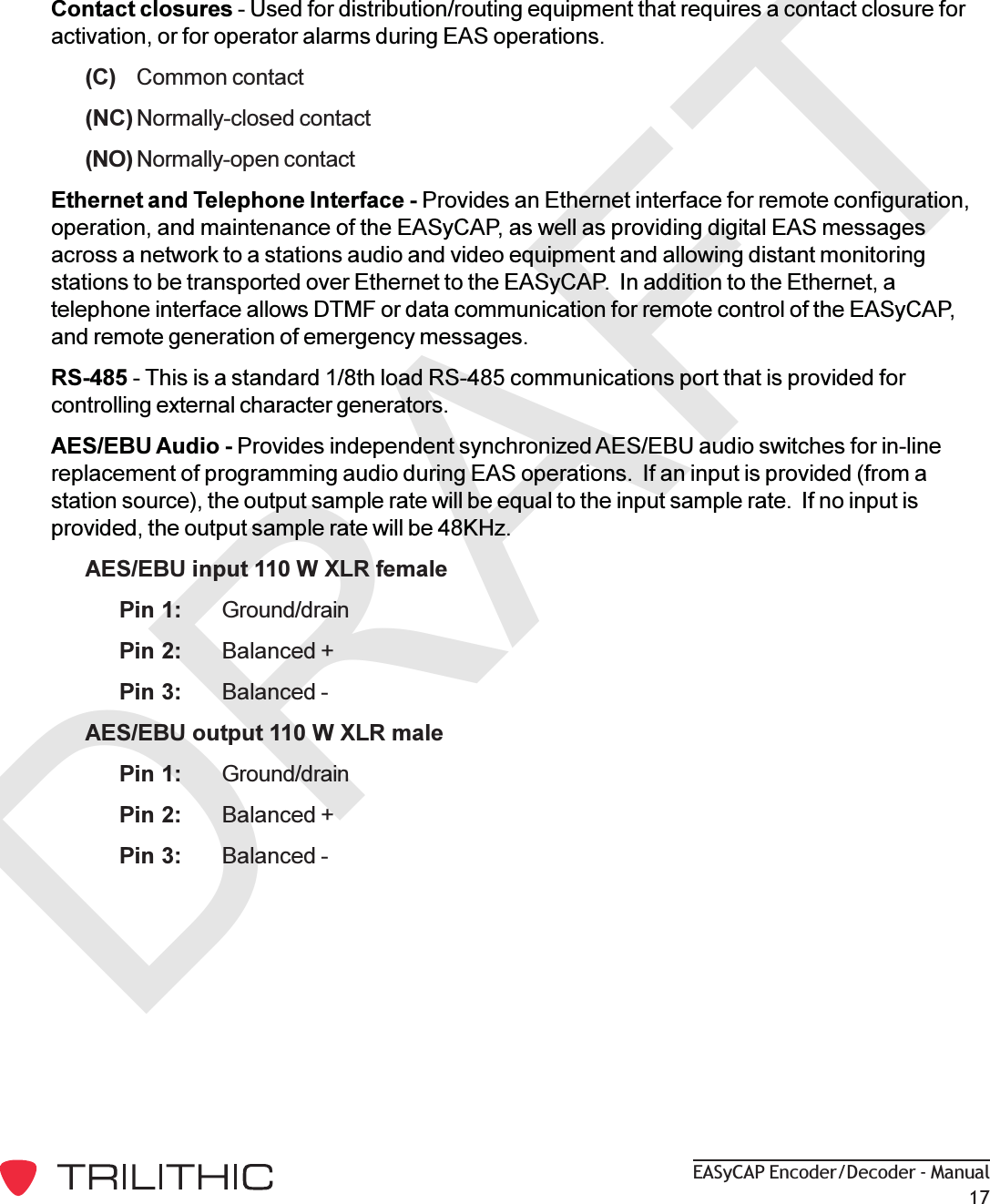 DRAFTEASyCAP Encoder/Decoder - Manual17Contact closures - Used for distribution/routing equipment that requires a contact closure foractivation, or for operator alarms during EAS operations.(C) Common contact(NC) Normally-closed contact(NO) Normally-open contactEthernet and Telephone Interface - Provides an Ethernet interface for remote configuration,operation, and maintenance of the EASyCAP, as well as providing digital EAS messagesacross a network to a stations audio and video equipment and allowing distant monitoringstations to be transported over Ethernet to the EASyCAP.  In addition to the Ethernet, atelephone interface allows DTMF or data communication for remote control of the EASyCAP,and remote generation of emergency messages.RS-485 - This is a standard 1/8th load RS-485 communications port that is provided forcontrolling external character generators.AES/EBU Audio - Provides independent synchronized AES/EBU audio switches for in-linereplacement of programming audio during EAS operations.  If an input is provided (from astation source), the output sample rate will be equal to the input sample rate.  If no input isprovided, the output sample rate will be 48KHz.AES/EBU input 110 W XLR femalePin 1: Ground/drainPin 2: Balanced +Pin 3: Balanced -AES/EBU output 110 W XLR malePin 1: Ground/drainPin 2: Balanced +Pin 3: Balanced -