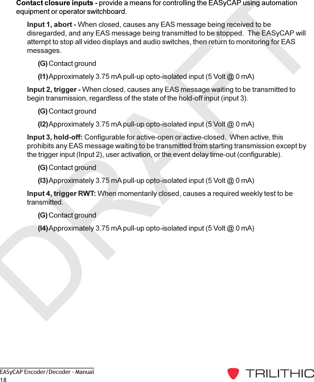 DRAFTEASyCAP Encoder/Decoder - Manual18Contact closure inputs - provide a means for controlling the EASyCAP using automationequipment or operator switchboard.Input 1, abort - When closed, causes any EAS message being received to bedisregarded, and any EAS message being transmitted to be stopped.  The EASyCAP willattempt to stop all video displays and audio switches, then return to monitoring for EASmessages.(G) Contact ground(I1)Approximately 3.75 mA pull-up opto-isolated input (5 Volt @ 0 mA)Input 2, trigger - When closed, causes any EAS message waiting to be transmitted tobegin transmission, regardless of the state of the hold-off input (input 3).(G) Contact ground(I2)Approximately 3.75 mA pull-up opto-isolated input (5 Volt @ 0 mA)Input 3, hold-off: Configurable for active-open or active-closed.  When active, thisprohibits any EAS message waiting to be transmitted from starting transmission except bythe trigger input (Input 2), user activation, or the event delay time-out (configurable).(G) Contact ground(I3)Approximately 3.75 mA pull-up opto-isolated input (5 Volt @ 0 mA)Input 4, trigger RWT: When momentarily closed, causes a required weekly test to betransmitted.(G) Contact ground(I4)Approximately 3.75 mA pull-up opto-isolated input (5 Volt @ 0 mA)