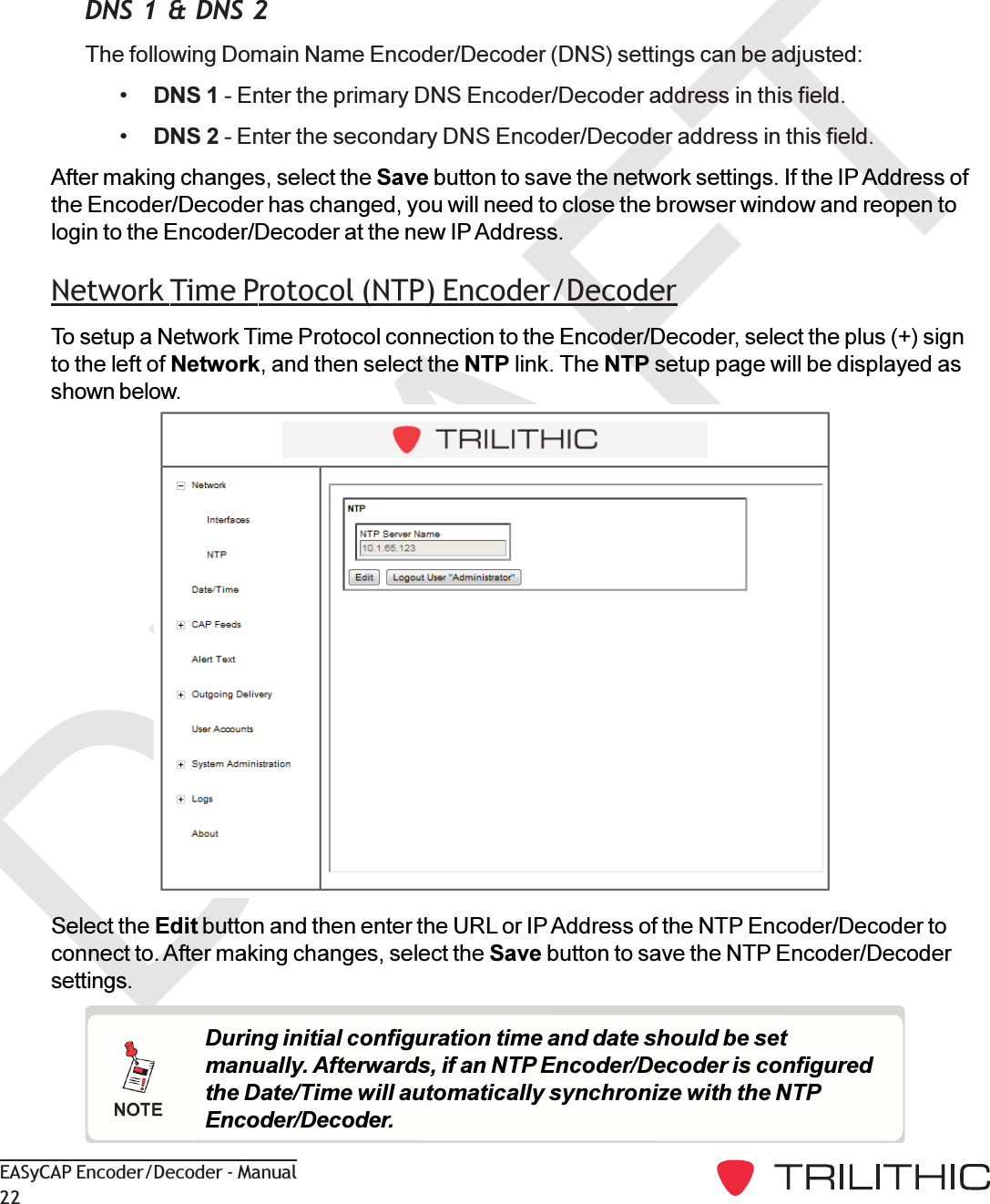 DRAFTEASyCAP Encoder/Decoder - Manual22Select the Edit button and then enter the URL or IP Address of the NTP Encoder/Decoder toconnect to. After making changes, select the Save button to save the NTP Encoder/Decodersettings.During initial configuration time and date should be setmanually. Afterwards, if an NTP Encoder/Decoder is configuredthe Date/Time will automatically synchronize with the NTPEncoder/Decoder.DNS 1 &amp; DNS 2The following Domain Name Encoder/Decoder (DNS) settings can be adjusted:DNS 1 - Enter the primary DNS Encoder/Decoder address in this field.DNS 2 - Enter the secondary DNS Encoder/Decoder address in this field.After making changes, select the Save button to save the network settings. If the IP Address ofthe Encoder/Decoder has changed, you will need to close the browser window and reopen tologin to the Encoder/Decoder at the new IP Address.Network Time Protocol (NTP) Encoder/DecoderTo setup a Network Time Protocol connection to the Encoder/Decoder, select the plus (+) signto the left of Network, and then select the NTP link. The NTP setup page will be displayed asshown below.