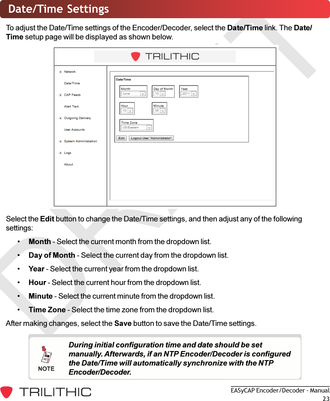 DRAFTEASyCAP Encoder/Decoder - Manual23Date/Time SettingsTo adjust the Date/Time settings of the Encoder/Decoder, select the Date/Time link. The Date/Time setup page will be displayed as shown below.Select the Edit button to change the Date/Time settings, and then adjust any of the followingsettings:Month - Select the current month from the dropdown list.Day of Month - Select the current day from the dropdown list.Year - Select the current year from the dropdown list.Hour - Select the current hour from the dropdown list.Minute - Select the current minute from the dropdown list.Time Zone - Select the time zone from the dropdown list.After making changes, select the Save button to save the Date/Time settings.During initial configuration time and date should be setmanually. Afterwards, if an NTP Encoder/Decoder is configuredthe Date/Time will automatically synchronize with the NTPEncoder/Decoder.