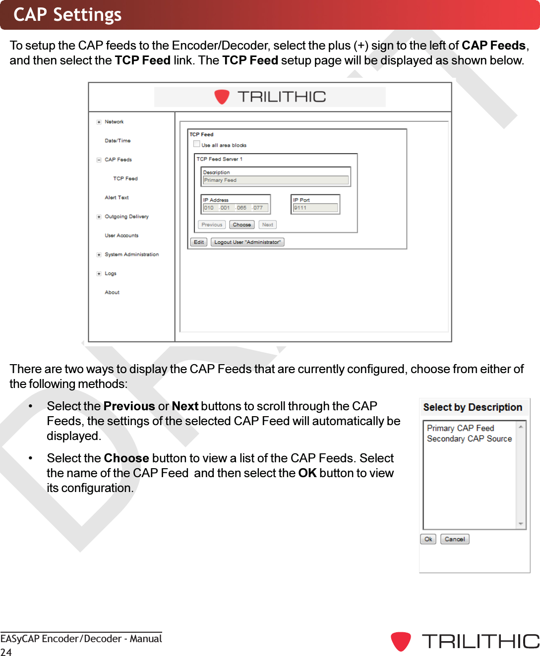 DRAFTEASyCAP Encoder/Decoder - Manual24CAP SettingsTo setup the CAP feeds to the Encoder/Decoder, select the plus (+) sign to the left of CAP Feeds,and then select the TCP Feed link. The TCP Feed setup page will be displayed as shown below.There are two ways to display the CAP Feeds that are currently configured, choose from either ofthe following methods: Select the Previous or Next buttons to scroll through the CAPFeeds, the settings of the selected CAP Feed will automatically bedisplayed. Select the Choose button to view a list of the CAP Feeds. Selectthe name of the CAP Feed  and then select the OK button to viewits configuration.