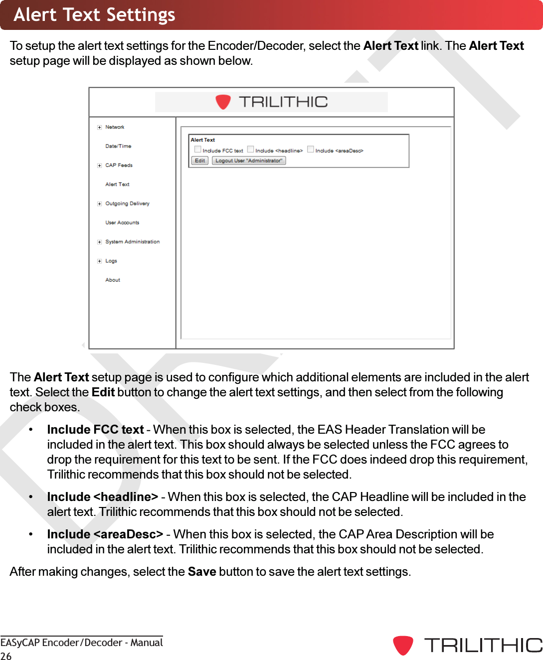 DRAFTEASyCAP Encoder/Decoder - Manual26Alert Text SettingsTo setup the alert text settings for the Encoder/Decoder, select the Alert Text link. The Alert Textsetup page will be displayed as shown below.The Alert Text setup page is used to configure which additional elements are included in the alerttext. Select the Edit button to change the alert text settings, and then select from the followingcheck boxes.Include FCC text - When this box is selected, the EAS Header Translation will beincluded in the alert text. This box should always be selected unless the FCC agrees todrop the requirement for this text to be sent. If the FCC does indeed drop this requirement,Trilithic recommends that this box should not be selected.Include &lt;headline&gt; - When this box is selected, the CAP Headline will be included in thealert text. Trilithic recommends that this box should not be selected.Include &lt;areaDesc&gt; - When this box is selected, the CAP Area Description will beincluded in the alert text. Trilithic recommends that this box should not be selected.After making changes, select the Save button to save the alert text settings.