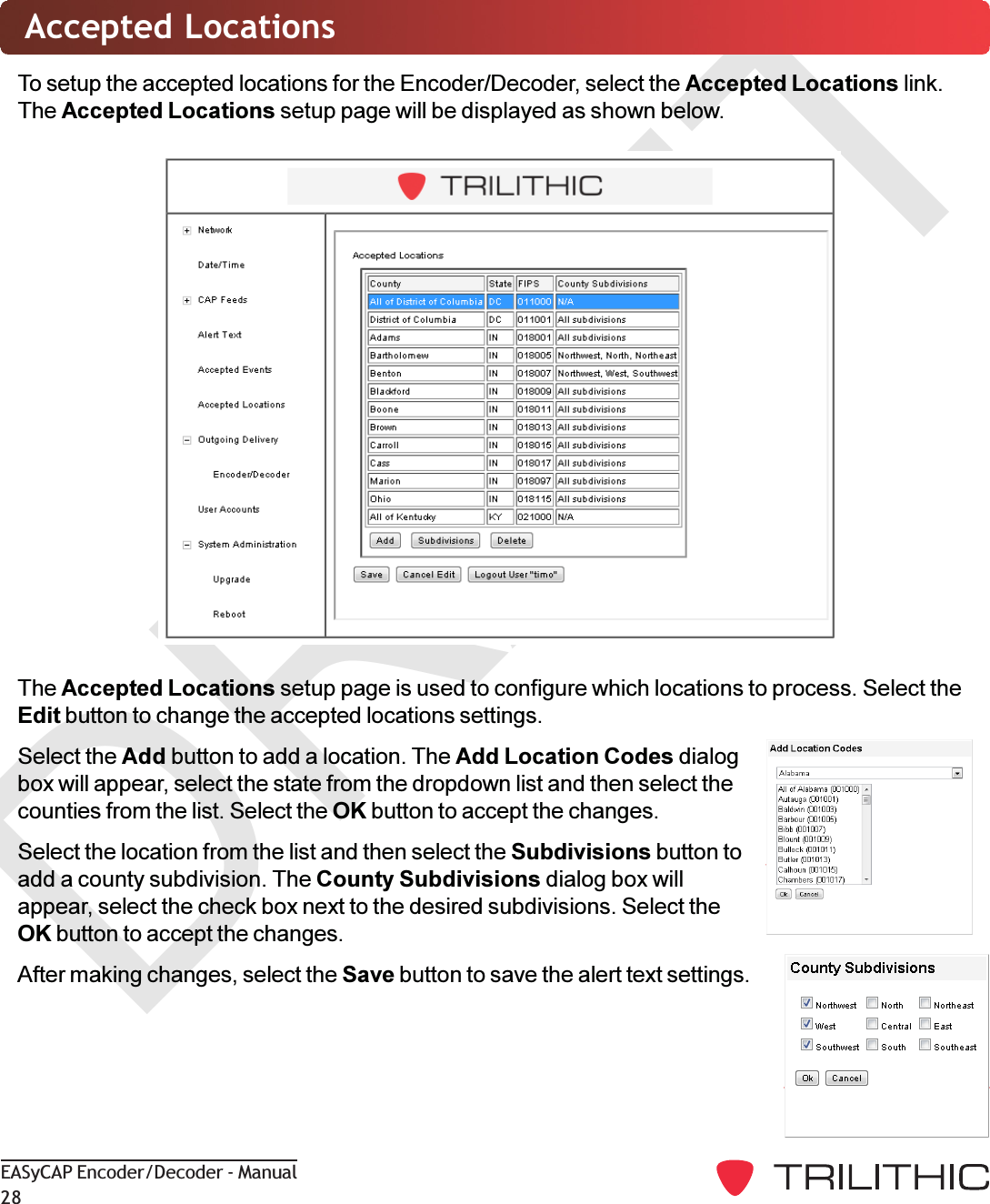 DRAFTEASyCAP Encoder/Decoder - Manual28Accepted LocationsTo setup the accepted locations for the Encoder/Decoder, select the Accepted Locations link.The Accepted Locations setup page will be displayed as shown below.The Accepted Locations setup page is used to configure which locations to process. Select theEdit button to change the accepted locations settings.Select the Add button to add a location. The Add Location Codes dialogbox will appear, select the state from the dropdown list and then select thecounties from the list. Select the OK button to accept the changes.Select the location from the list and then select the Subdivisions button toadd a county subdivision. The County Subdivisions dialog box willappear, select the check box next to the desired subdivisions. Select theOK button to accept the changes.After making changes, select the Save button to save the alert text settings.