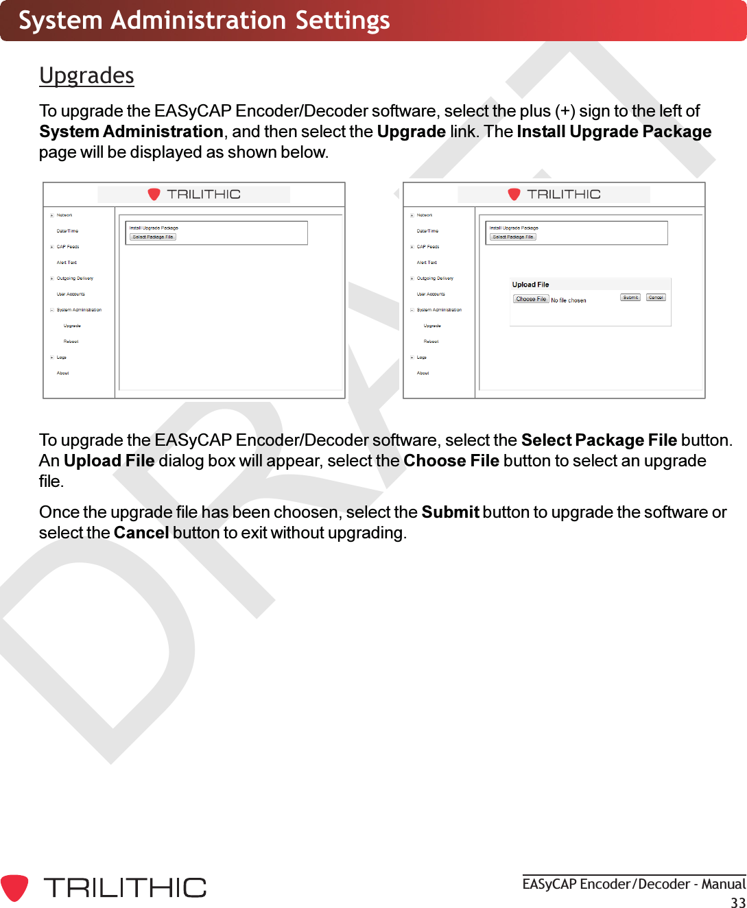 DRAFTEASyCAP Encoder/Decoder - Manual33System Administration SettingsUpgradesTo upgrade the EASyCAP Encoder/Decoder software, select the plus (+) sign to the left ofSystem Administration, and then select the Upgrade link. The Install Upgrade Packagepage will be displayed as shown below.To upgrade the EASyCAP Encoder/Decoder software, select the Select Package File button.An Upload File dialog box will appear, select the Choose File button to select an upgradefile.Once the upgrade file has been choosen, select the Submit button to upgrade the software orselect the Cancel button to exit without upgrading.