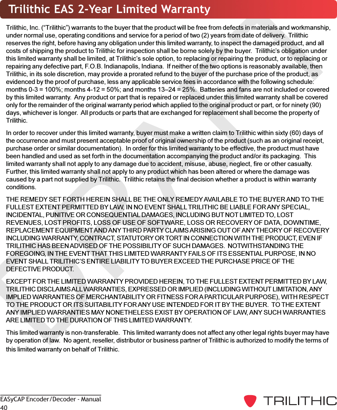 DRAFTEASyCAP Encoder/Decoder - Manual40Trilithic EAS 2-Year Limited WarrantyTrilithic, Inc. (Trilithic) warrants to the buyer that the product will be free from defects in materials and workmanship,under normal use, operating conditions and service for a period of two (2) years from date of delivery.  Trilithicreserves the right, before having any obligation under this limited warranty, to inspect the damaged product, and allcosts of shipping the product to Trilithic for inspection shall be borne solely by the buyer.  Trilithics obligation underthis limited warranty shall be limited, at Trilithics sole option, to replacing or repairing the product, or to replacing orrepairing any defective part, F.O.B. Indianapolis, Indiana.  If neither of the two options is reasonably available, thenTrilithic, in its sole discretion, may provide a prorated refund to the buyer of the purchase price of the product, asevidenced by the proof of purchase, less any applicable service fees in accordance with the following schedule:months 0-3 = 100%; months 4-12 = 50%; and months 1324 = 25%.  Batteries and fans are not included or coveredby this limited warranty.  Any product or part that is repaired or replaced under this limited warranty shall be coveredonly for the remainder of the original warranty period which applied to the original product or part, or for ninety (90)days, whichever is longer.  All products or parts that are exchanged for replacement shall become the property ofTrilithic.In order to recover under this limited warranty, buyer must make a written claim to Trilithic within sixty (60) days ofthe occurrence and must present acceptable proof of original ownership of the product (such as an original receipt,purchase order or similar documentation).  In order for this limited warranty to be effective, the product must havebeen handled and used as set forth in the documentation accompanying the product and/or its packaging.  Thislimited warranty shall not apply to any damage due to accident, misuse, abuse, neglect, fire or other casualty.Further, this limited warranty shall not apply to any product which has been altered or where the damage wascaused by a part not supplied by Trilithic.  Trilithic retains the final decision whether a product is within warrantyconditions.THE REMEDY SET FORTH HEREIN SHALL BE THE ONLY REMEDY AVAILABLE TO THE BUYER AND TO THEFULLEST EXTENT PERMITTED BY LAW, IN NO EVENT SHALL TRILITHIC BE LIABLE FOR ANY SPECIAL,INCIDENTAL, PUNITIVE OR CONSEQUENTIAL DAMAGES, INCLUDING BUT NOT LIMITED TO, LOSTREVENUES, LOST PROFITS, LOSS OF USE OF SOFTWARE, LOSS OR RECOVERY OF DATA, DOWNTIME,REPLACEMENT EQUIPMENT AND ANY THIRD PARTY CLAIMS ARISING OUT OF ANY THEORY OF RECOVERYINCLUDING WARRANTY, CONTRACT, STATUTORY OR TORT IN CONNECTION WITH THE PRODUCT, EVEN IFTRILITHIC HAS BEEN ADVISED OF THE POSSIBILITY OF SUCH DAMAGES.  NOTWITHSTANDING THEFOREGOING, IN THE EVENT THAT THIS LIMITED WARRANTY FAILS OF ITS ESSENTIAL PURPOSE, IN NOEVENT SHALL TRILITHICS ENTIRE LIABILITY TO BUYER EXCEED THE PURCHASE PRICE OF THEDEFECTIVE PRODUCT.EXCEPT FOR THE LIMITED WARRANTY PROVIDED HEREIN, TO THE FULLEST EXTENT PERMITTED BY LAW,TRILITHIC DISCLAIMS ALL WARRANTIES, EXPRESSED OR IMPLIED (INCLUDING WITHOUT LIMITATION, ANYIMPLIED WARRANTIES OF MERCHANTABILITY OR FITNESS FOR A PARTICULAR PURPOSE), WITH RESPECTTO THE PRODUCT OR ITS SUITABILITY FOR ANY USE INTENDED FOR IT BY THE BUYER.  TO THE EXTENTANY IMPLIED WARRANTIES MAY NONETHELESS EXIST BY OPERATION OF LAW, ANY SUCH WARRANTIESARE LIMITED TO THE DURATION OF THIS LIMITED WARRANTY.This limited warranty is non-transferable.  This limited warranty does not affect any other legal rights buyer may haveby operation of law.  No agent, reseller, distributor or business partner of Trilithic is authorized to modify the terms ofthis limited warranty on behalf of Trilithic.