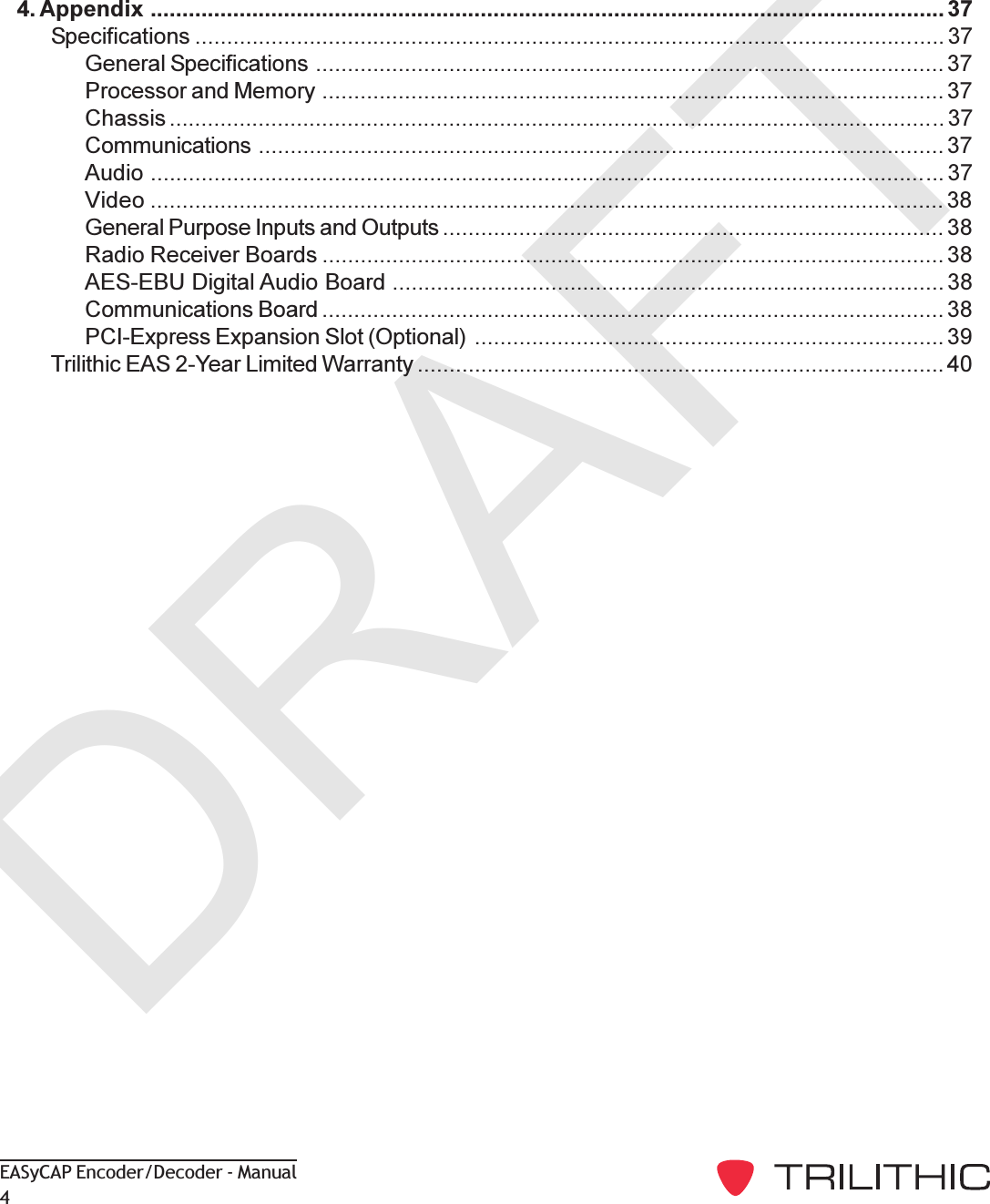 DRAFTEASyCAP Encoder/Decoder - Manual44. Appendix ............................................................................................................................. 37Specifications ...................................................................................................................... 37General Specifications ................................................................................................... 37Processor and Memory .................................................................................................. 37Chassis .......................................................................................................................... 37Communications ............................................................................................................ 37Audio ............................................................................................................................. 37Video ............................................................................................................................. 38General Purpose Inputs and Outputs ............................................................................... 38Radio Receiver Boards .................................................................................................. 38AES-EBU Digital Audio Board ....................................................................................... 38Communications Board .................................................................................................. 38PCI-Express Expansion Slot (Optional) .......................................................................... 39Trilithic EAS 2-Year Limited Warranty ................................................................................... 40