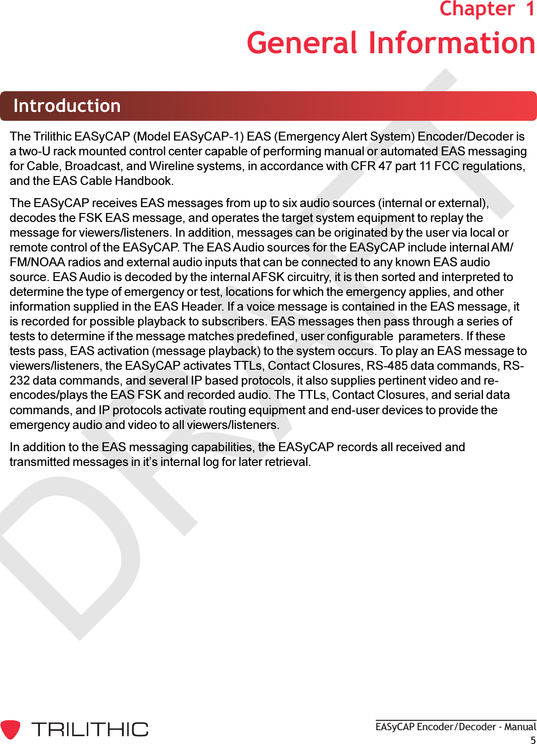 DRAFTEASyCAP Encoder/Decoder - Manual51. General InformationChapter  1IntroductionThe Trilithic EASyCAP (Model EASyCAP-1) EAS (Emergency Alert System) Encoder/Decoder isa two-U rack mounted control center capable of performing manual or automated EAS messagingfor Cable, Broadcast, and Wireline systems, in accordance with CFR 47 part 11 FCC regulations,and the EAS Cable Handbook.The EASyCAP receives EAS messages from up to six audio sources (internal or external),decodes the FSK EAS message, and operates the target system equipment to replay themessage for viewers/listeners. In addition, messages can be originated by the user via local orremote control of the EASyCAP. The EAS Audio sources for the EASyCAP include internal AM/FM/NOAA radios and external audio inputs that can be connected to any known EAS audiosource. EAS Audio is decoded by the internal AFSK circuitry, it is then sorted and interpreted todetermine the type of emergency or test, locations for which the emergency applies, and otherinformation supplied in the EAS Header. If a voice message is contained in the EAS message, itis recorded for possible playback to subscribers. EAS messages then pass through a series oftests to determine if the message matches predefined, user configurable  parameters. If thesetests pass, EAS activation (message playback) to the system occurs. To play an EAS message toviewers/listeners, the EASyCAP activates TTLs, Contact Closures, RS-485 data commands, RS-232 data commands, and several IP based protocols, it also supplies pertinent video and re-encodes/plays the EAS FSK and recorded audio. The TTLs, Contact Closures, and serial datacommands, and IP protocols activate routing equipment and end-user devices to provide theemergency audio and video to all viewers/listeners.In addition to the EAS messaging capabilities, the EASyCAP records all received andtransmitted messages in its internal log for later retrieval.