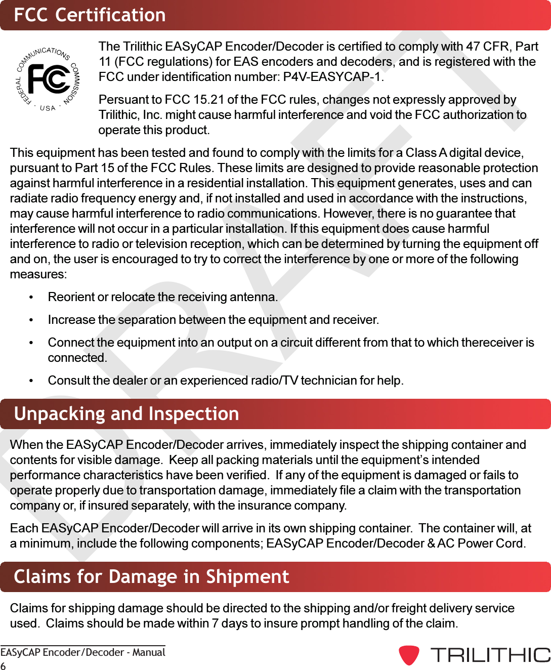 DRAFTEASyCAP Encoder/Decoder - Manual6FCC CertificationThe Trilithic EASyCAP Encoder/Decoder is certified to comply with 47 CFR, Part11 (FCC regulations) for EAS encoders and decoders, and is registered with theFCC under identification number: P4V-EASYCAP-1.Persuant to FCC 15.21 of the FCC rules, changes not expressly approved byTrilithic, Inc. might cause harmful interference and void the FCC authorization tooperate this product.This equipment has been tested and found to comply with the limits for a Class A digital device,pursuant to Part 15 of the FCC Rules. These limits are designed to provide reasonable protectionagainst harmful interference in a residential installation. This equipment generates, uses and canradiate radio frequency energy and, if not installed and used in accordance with the instructions,may cause harmful interference to radio communications. However, there is no guarantee thatinterference will not occur in a particular installation. If this equipment does cause harmfulinterference to radio or television reception, which can be determined by turning the equipment offand on, the user is encouraged to try to correct the interference by one or more of the followingmeasures:Reorient or relocate the receiving antenna.Increase the separation between the equipment and receiver.Connect the equipment into an output on a circuit different from that to which thereceiver isconnected.Consult the dealer or an experienced radio/TV technician for help.Unpacking and InspectionWhen the EASyCAP Encoder/Decoder arrives, immediately inspect the shipping container andcontents for visible damage.  Keep all packing materials until the equipments intendedperformance characteristics have been verified.  If any of the equipment is damaged or fails tooperate properly due to transportation damage, immediately file a claim with the transportationcompany or, if insured separately, with the insurance company.Each EASyCAP Encoder/Decoder will arrive in its own shipping container.  The container will, ata minimum, include the following components; EASyCAP Encoder/Decoder &amp; AC Power Cord.Claims for Damage in ShipmentClaims for shipping damage should be directed to the shipping and/or freight delivery serviceused.  Claims should be made within 7 days to insure prompt handling of the claim.