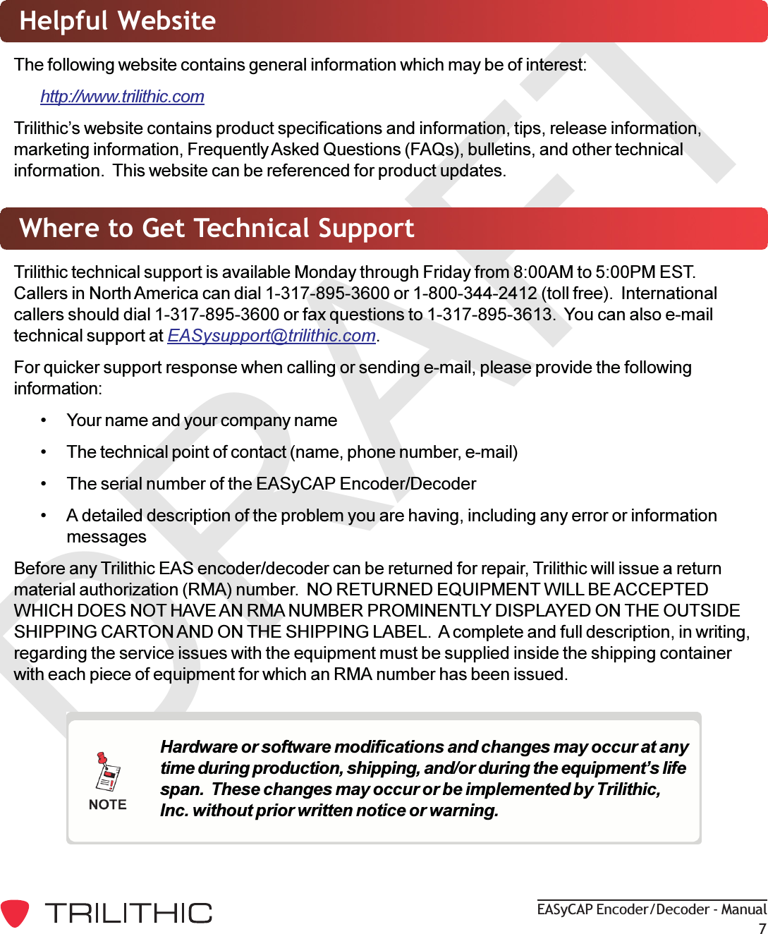 DRAFTEASyCAP Encoder/Decoder - Manual7Helpful WebsiteThe following website contains general information which may be of interest:http://www.trilithic.comTrilithics website contains product specifications and information, tips, release information,marketing information, Frequently Asked Questions (FAQs), bulletins, and other technicalinformation.  This website can be referenced for product updates.Where to Get Technical SupportTrilithic technical support is available Monday through Friday from 8:00AM to 5:00PM EST.Callers in North America can dial 1-317-895-3600 or 1-800-344-2412 (toll free).  Internationalcallers should dial 1-317-895-3600 or fax questions to 1-317-895-3613.  You can also e-mailtechnical support at EASysupport@trilithic.com.For quicker support response when calling or sending e-mail, please provide the followinginformation: Your name and your company name The technical point of contact (name, phone number, e-mail) The serial number of the EASyCAP Encoder/Decoder A detailed description of the problem you are having, including any error or informationmessagesBefore any Trilithic EAS encoder/decoder can be returned for repair, Trilithic will issue a returnmaterial authorization (RMA) number.  NO RETURNED EQUIPMENT WILL BE ACCEPTEDWHICH DOES NOT HAVE AN RMA NUMBER PROMINENTLY DISPLAYED ON THE OUTSIDESHIPPING CARTON AND ON THE SHIPPING LABEL.  A complete and full description, in writing,regarding the service issues with the equipment must be supplied inside the shipping containerwith each piece of equipment for which an RMA number has been issued.Hardware or software modifications and changes may occur at anytime during production, shipping, and/or during the equipments lifespan.  These changes may occur or be implemented by Trilithic,Inc. without prior written notice or warning.