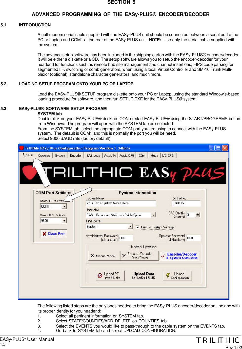 EASy-PLUS® User Manual14 – TRILITHICRev 1.02SECTION 5ADVANCED PROGRAMMING OF THE EASy-PLUS® ENCODER/DECODER5.1 INTRODUCTIONA null-modem serial cable supplied with the EASy-PLUS unit should be connected between a serial port a thePC or Laptop and COM1 at the rear of the EASy-PLUS unit.  NOTE:  Use only the serial cable supplied withthe system.The advance setup software has been included in the shipping carton with the EASy-PLUS® encoder/decoder.It will be either a diskette or a CD.  The setup software allows you to setup the encoder/decoder for yourheadend for functions such as remote hub site management and channel insertions, FIPS code parsing forsegmented I.F. switching or comb generators, when using a local Virtual Controller and SM-16 Trunk Multi-plexor (optional), standalone character generators, and much more.5.2 LOADING SETUP PROGRAM ONTO YOUR PC OR LAPTOPLoad the EASy-PLUS® SETUP program diskette onto your PC or Laptop, using the standard Window’s-basedloading procedure for software, and then run SETUP.EXE for the EASy-PLUS® system.5.3 EASy-PLUS® SOFTWARE SETUP PROGRAMSYSTEM tabDouble-click on your EASy-PLUS® desktop ICON or start EASy-PLUS® using the START/PROGRAMS buttonfrom Windows.  The program will open with the SYSTEM tab pre-selectedFrom the SYSTEM tab, select the appropriate COM port you are using to connect with the EASy-PLUSsystem.  The default is COM1 and this is normally the port you will be need.Select 9600 BAUD rate (factory default).The following listed steps are the only ones needed to bring the EASy-PLUS encoder/decoder on-line and withits proper identity for you headend:1. Select all pertinent information on SYSTEM tab.2. Select STATE/COUNTIES/ADD DELETE on COUNTIES tab.3. Select the EVENTS you would like to pass-through to the cable system on the EVENTS tab.4. Go back to SYSTEM tab and select UPLOAD CONFIGURATION.