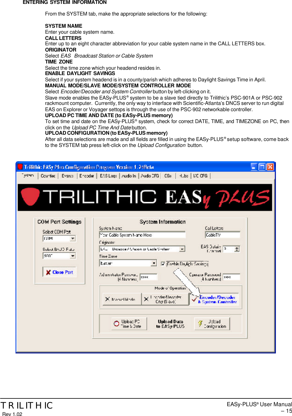 EASy-PLUS® User Manual – 15TRILITHIC Rev 1.02ENTERING SYSTEM INFORMATIONFrom the SYSTEM tab, make the appropriate selections for the following:SYSTEM NAMEEnter your cable system name.CALL LETTERSEnter up to an eight character abbreviation for your cable system name in the CALL LETTERS box.ORIGINATORSelect EAS   Broadcast Station or Cable SystemTIME ZONESelect the time zone which your headend resides in.ENABLE DAYLIGHT SAVINGSSelect if your system headend is in a county/parish which adheres to Daylight Savings Time in April.MANUAL MODE/SLAVE MODE/SYSTEM CONTROLLER MODESelect Encoder/Decoder and System Controller button by left-clicking on it.Slave mode enables the EASy-PLUS® system to be a slave tied directly to Trilithic’s PSC-901A or PSC-902rackmount computer.  Currently, the only way to interface with Scientific-Atlanta’s DNCS server to run digitalEAS on Explorer or Voyager settops is through the use of the PSC-902 networkable controller.UPLOAD PC TIME AND DATE (to EASy-PLUS memory)To set time and date on the EASy-PLUS® system, check for correct DATE, TIME, and TIMEZONE on PC, thenclick on the Upload PC Time And Date button.UPLOAD CONFIGURATION (to EASy-PLUS memory)After all data selections are made and all fields are filled in using the EASy-PLUS® setup software, come backto the SYSTEM tab press left-click on the Upload Configuration  button.