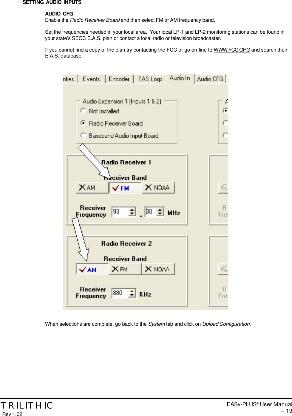EASy-PLUS® User Manual – 19TRILITHIC Rev 1.02SETTING AUDIO INPUTSAUDIO CFGEnable the Radio Receiver Board and then select FM or AM frequency band.Set the frequencies needed in your local area.  Your local LP-1 and LP-2 monitoring stations can be found inyour state’s SECC E.A.S. plan or contact a local radio or television broadcaster.If you cannot find a copy of the plan try contacting the FCC or go on-line to WWW.FCC.ORG and search theirE.A.S. database.When selections are complete, go back to the System tab and click on Upload Configuration.
