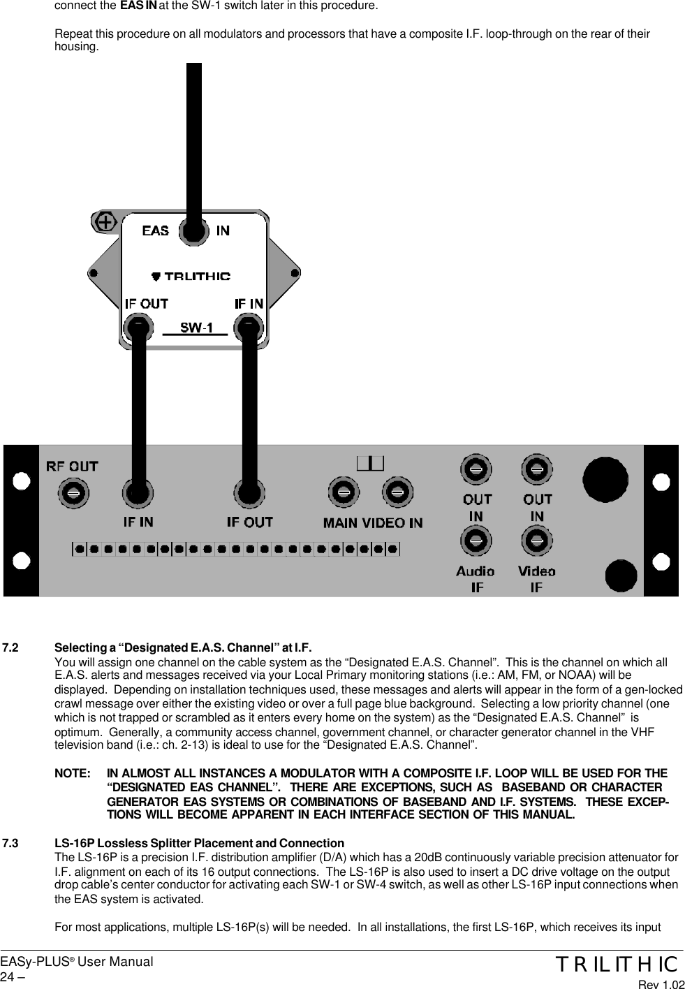 EASy-PLUS® User Manual24 – TRILITHICRev 1.02connect the EAS IN at the SW-1 switch later in this procedure.Repeat this procedure on all modulators and processors that have a composite I.F. loop-through on the rear of theirhousing.7.2 Selecting a “Designated E.A.S. Channel” at I.F.You will assign one channel on the cable system as the “Designated E.A.S. Channel”.  This is the channel on which allE.A.S. alerts and messages received via your Local Primary monitoring stations (i.e.: AM, FM, or NOAA) will bedisplayed.  Depending on installation techniques used, these messages and alerts will appear in the form of a gen-lockedcrawl message over either the existing video or over a full page blue background.  Selecting a low priority channel (onewhich is not trapped or scrambled as it enters every home on the system) as the “Designated E.A.S. Channel”  isoptimum.  Generally, a community access channel, government channel, or character generator channel in the VHFtelevision band (i.e.: ch. 2-13) is ideal to use for the “Designated E.A.S. Channel”.NOTE: IN ALMOST ALL INSTANCES A MODULATOR WITH A COMPOSITE I.F. LOOP WILL BE USED FOR THE“DESIGNATED EAS CHANNEL”.  THERE ARE EXCEPTIONS, SUCH AS  BASEBAND OR CHARACTERGENERATOR EAS SYSTEMS OR COMBINATIONS OF BASEBAND AND I.F. SYSTEMS.  THESE EXCEP-TIONS WILL BECOME APPARENT IN EACH INTERFACE SECTION OF THIS MANUAL.7.3 LS-16P Lossless Splitter Placement and ConnectionThe LS-16P is a precision I.F. distribution amplifier (D/A) which has a 20dB continuously variable precision attenuator forI.F. alignment on each of its 16 output connections.  The LS-16P is also used to insert a DC drive voltage on the outputdrop cable’s center conductor for activating each SW-1 or SW-4 switch, as well as other LS-16P input connections whenthe EAS system is activated.For most applications, multiple LS-16P(s) will be needed.  In all installations, the first LS-16P, which receives its input