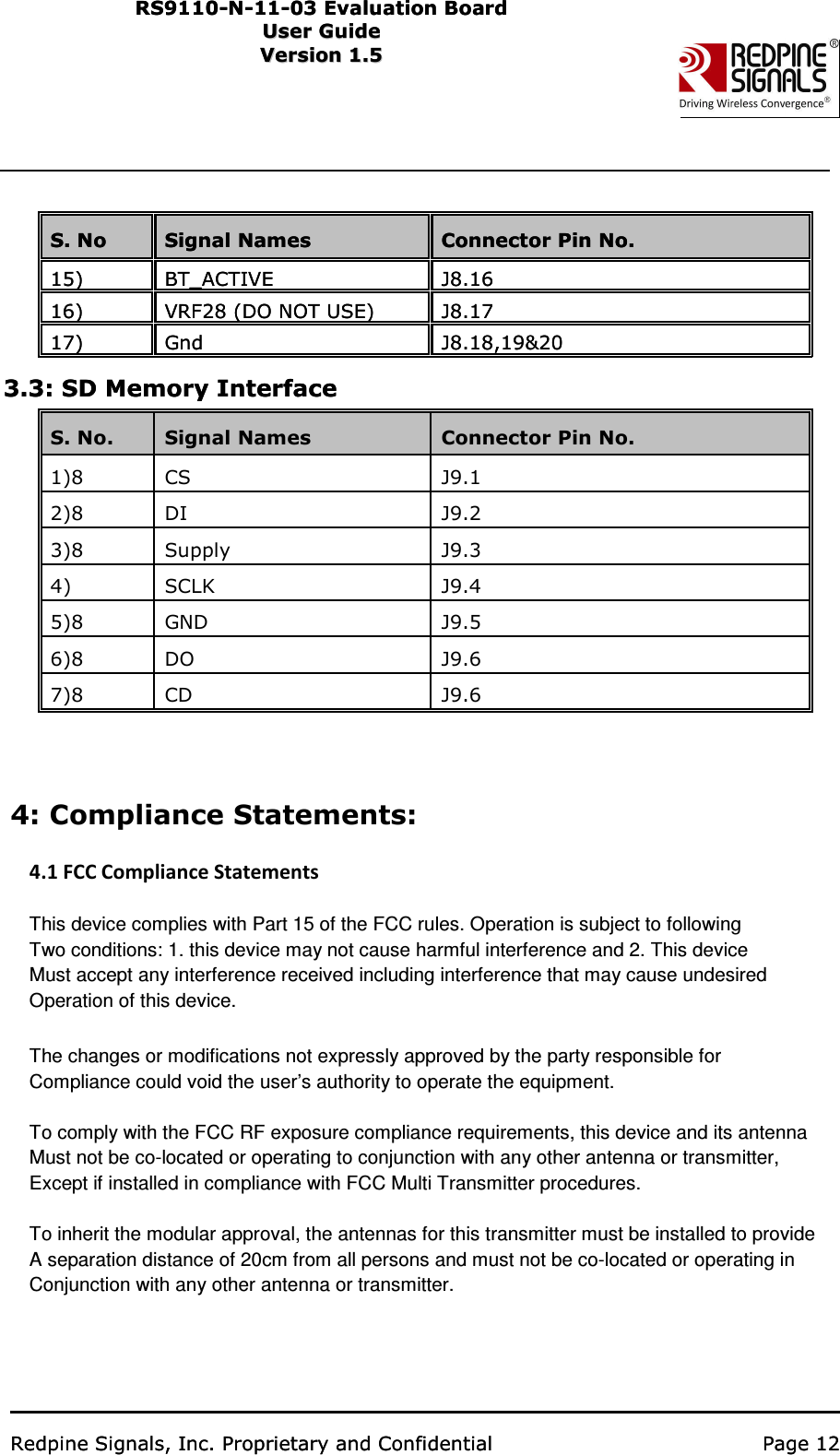                                                    RS91 1 0 -N-1 1 -0 3  Eval u ati on   B o ard User Guide Us e r Gu i d e  Version 1.5   Ver s i o n 1.5                      Redpine Signals, Inc. Proprietary and Confidential   Page 12        S. No Signal Names Connector Pin No. 15) BT_ACTIVE J8.16   16) VRF28 (DO NOT USE) J8.17   17) Gnd J8.18,19&amp;20   3.3: SD Memory Interface    Redpine Signals, Inc. Proprietary and Confidential   Page 12        S. No Signal Names Connector Pin No. 15) BT_ACTIVE J8.16   16) VRF28 (DO NOT USE) J8.17   17) Gnd J8.18,19&amp;20   3.3: SD Memory Interface   S. No.   Signal Names Connector Pin No.   1)8 CS J9.1   2)8 DI J9.2   3)8 Supply J9.3   4)   SCLK J9.4   5)8 GND J9.5   6)8 DO J9.6   7)8 CD J9.6   RS91 1 0 -N-1 1 -0 3  Eval u ati on   B o ard User Guide Us e r Gu i d e  Version 1.5   Ver s i o n 1.5                      4: Compliance Statements:  4.1 FCC Compliance Statements    This device complies with Part 15 of the FCC rules. Operation is subject to following Two conditions: 1. this device may not cause harmful interference and 2. This device Must accept any interference received including interference that may cause undesired Operation of this device.  The changes or modifications not expressly approved by the party responsible for   Compliance could void the user’s authority to operate the equipment.    To comply with the FCC RF exposure compliance requirements, this device and its antenna   Must not be co-located or operating to conjunction with any other antenna or transmitter, Except if installed in compliance with FCC Multi Transmitter procedures.  To inherit the modular approval, the antennas for this transmitter must be installed to provide   A separation distance of 20cm from all persons and must not be co-located or operating in Conjunction with any other antenna or transmitter.  