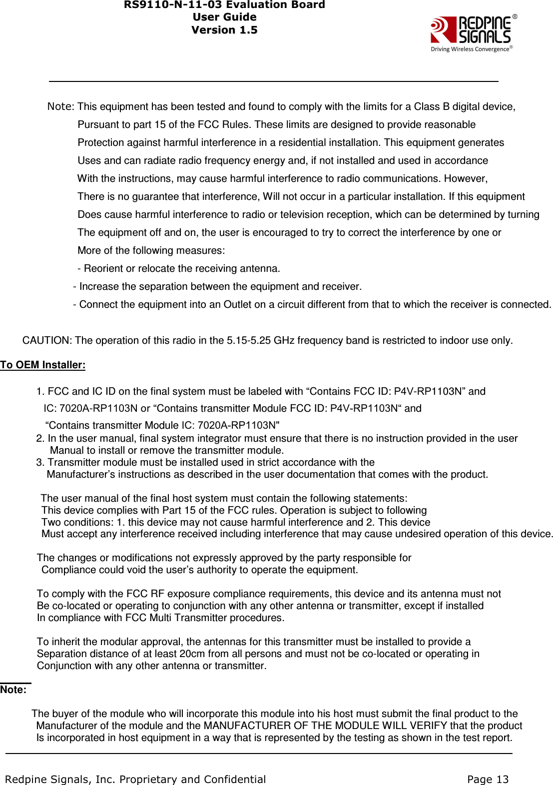                     Note: This equipment has been tested and found to comply with the limits for a Class B digital device,                                                     Pursuant to part 15 of the FCC Rules. These limits are designed to provide reasonable                                                   Protection against harmful interference in a residential installation. This equipment generates                                                   Uses and can radiate radio frequency energy and, if not installed and used in accordance                                                     With the instructions, may cause harmful interference to radio communications. However,                                                     There is no guarantee that interference, Will not occur in a particular installation. If this equipment                                                   Does cause harmful interference to radio or television reception, which can be determined by turning                                                     The equipment off and on, the user is encouraged to try to correct the interference by one or                                                   More of the following measures:                                                   - Reorient or relocate the receiving antenna.                                                   - Increase the separation between the equipment and receiver.                                                 - Connect the equipment into an Outlet on a circuit different from that to which the receiver is connected.                            CAUTION: The operation of this radio in the 5.15-5.25 GHz frequency band is restricted to indoor use only.    To OEM Installer:                                  1. FCC and IC ID on the final system must be labeled with “Contains FCC ID: P4V-RP1103N” and                   IC: 7020A-RP1103N or “Contains transmitter Module FCC ID: P4V-RP1103N“ and                                       “Contains transmitter Module IC: 7020A-RP1103N&quot;                                   2. In the user manual, final system integrator must ensure that there is no instruction provided in the user                                         Manual to install or remove the transmitter module.                                   3. Transmitter module must be installed used in strict accordance with the       Manufacturer’s instructions as described in the user documentation that comes with the product.                                      The user manual of the final host system must contain the following statements:                     This device complies with Part 15 of the FCC rules. Operation is subject to following                     Two conditions: 1. this device may not cause harmful interference and 2. This device                     Must accept any interference received including interference that may cause undesired operation of this device.                    The changes or modifications not expressly approved by the party responsible for                     Compliance could void the user’s authority to operate the equipment.                      To comply with the FCC RF exposure compliance requirements, this device and its antenna must not                 Be co-located or operating to conjunction with any other antenna or transmitter, except if installed                   In compliance with FCC Multi Transmitter procedures.                    To inherit the modular approval, the antennas for this transmitter must be installed to provide a                   Separation distance of at least 20cm from all persons and must not be co-located or operating in                   Conjunction with any other antenna or transmitter.    Note:                                  The buyer of the module who will incorporate this module into his host must submit the final product to the                                 Manufacturer of the module and the MANUFACTURER OF THE MODULE WILL VERIFY that the product                                 Is incorporated in host equipment in a way that is represented by the testing as shown in the test report.                             Redpine Signals, Inc. Proprietary and Confidential                                                                            Page 13          RS91 1 0 -N-1 1 -0 3   Eval u ati on   B o ard User Guide Us e r Gu i d e  Version 1.5   Ver s i o n 1.5