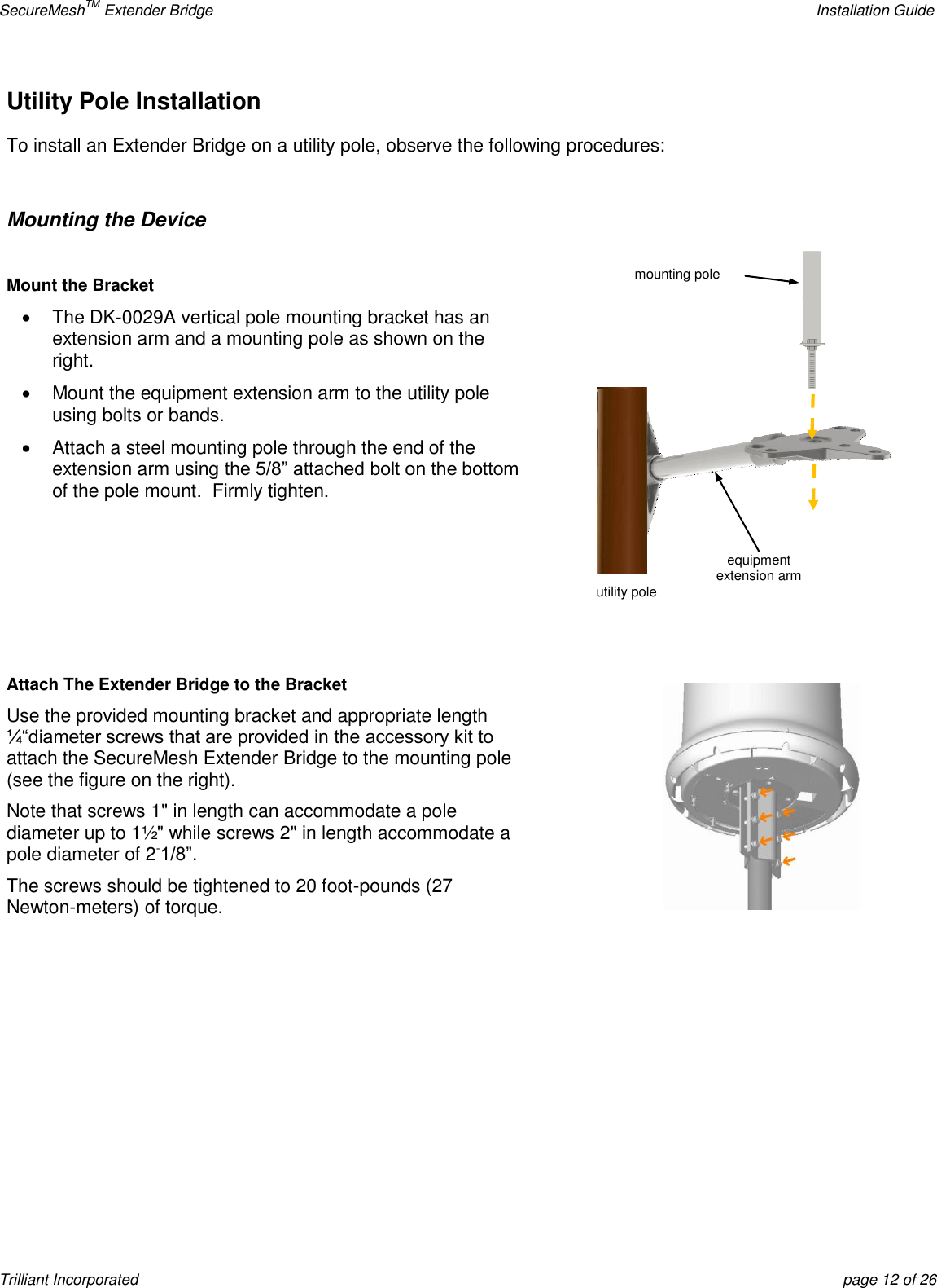 SecureMeshTM Extender Bridge    Installation Guide Trilliant Incorporated  page 12 of 26 Utility Pole Installation  To install an Extender Bridge on a utility pole, observe the following procedures:  Mounting the Device  Mount the Bracket   The DK-0029A vertical pole mounting bracket has an extension arm and a mounting pole as shown on the right.    Mount the equipment extension arm to the utility pole using bolts or bands.   Attach a steel mounting pole through the end of the extension arm using the 5/8‖ attached bolt on the bottom of the pole mount.  Firmly tighten.     Attach The Extender Bridge to the Bracket Use the provided mounting bracket and appropriate length ¼―diameter screws that are provided in the accessory kit to attach the SecureMesh Extender Bridge to the mounting pole (see the figure on the right).   Note that screws 1&quot; in length can accommodate a pole diameter up to 1½&quot; while screws 2&quot; in length accommodate a pole diameter of 2-1/8‖. The screws should be tightened to 20 foot-pounds (27 Newton-meters) of torque.      equipment  extension arm utility pole mounting pole 