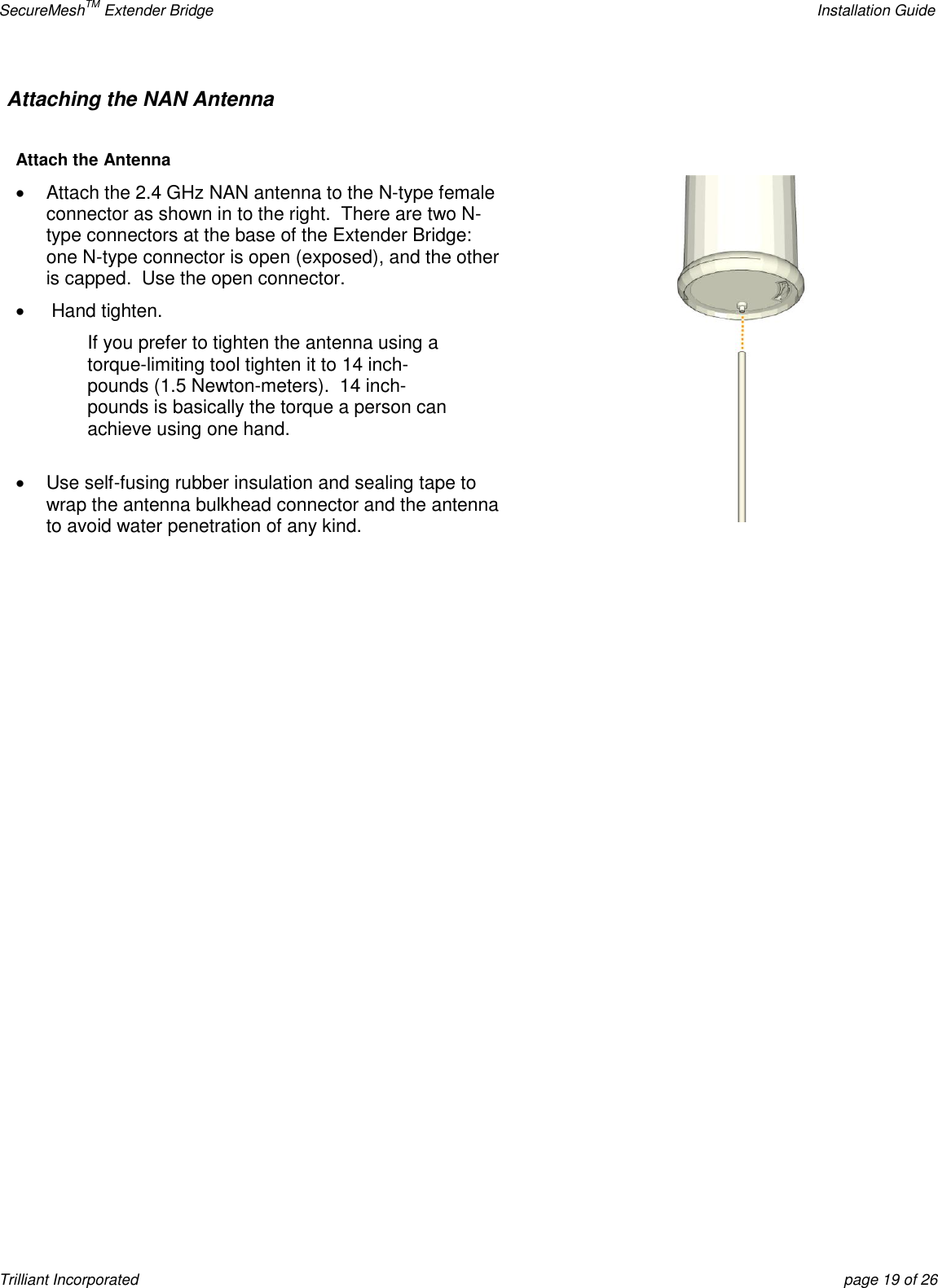 SecureMeshTM Extender Bridge    Installation Guide Trilliant Incorporated  page 19 of 26 Attaching the NAN Antenna     Attach the Antenna   Attach the 2.4 GHz NAN antenna to the N-type female connector as shown in to the right.  There are two N-type connectors at the base of the Extender Bridge:  one N-type connector is open (exposed), and the other is capped.  Use the open connector.    Hand tighten. If you prefer to tighten the antenna using a torque-limiting tool tighten it to 14 inch-pounds (1.5 Newton-meters).  14 inch-pounds is basically the torque a person can achieve using one hand.    Use self-fusing rubber insulation and sealing tape to wrap the antenna bulkhead connector and the antenna to avoid water penetration of any kind.           