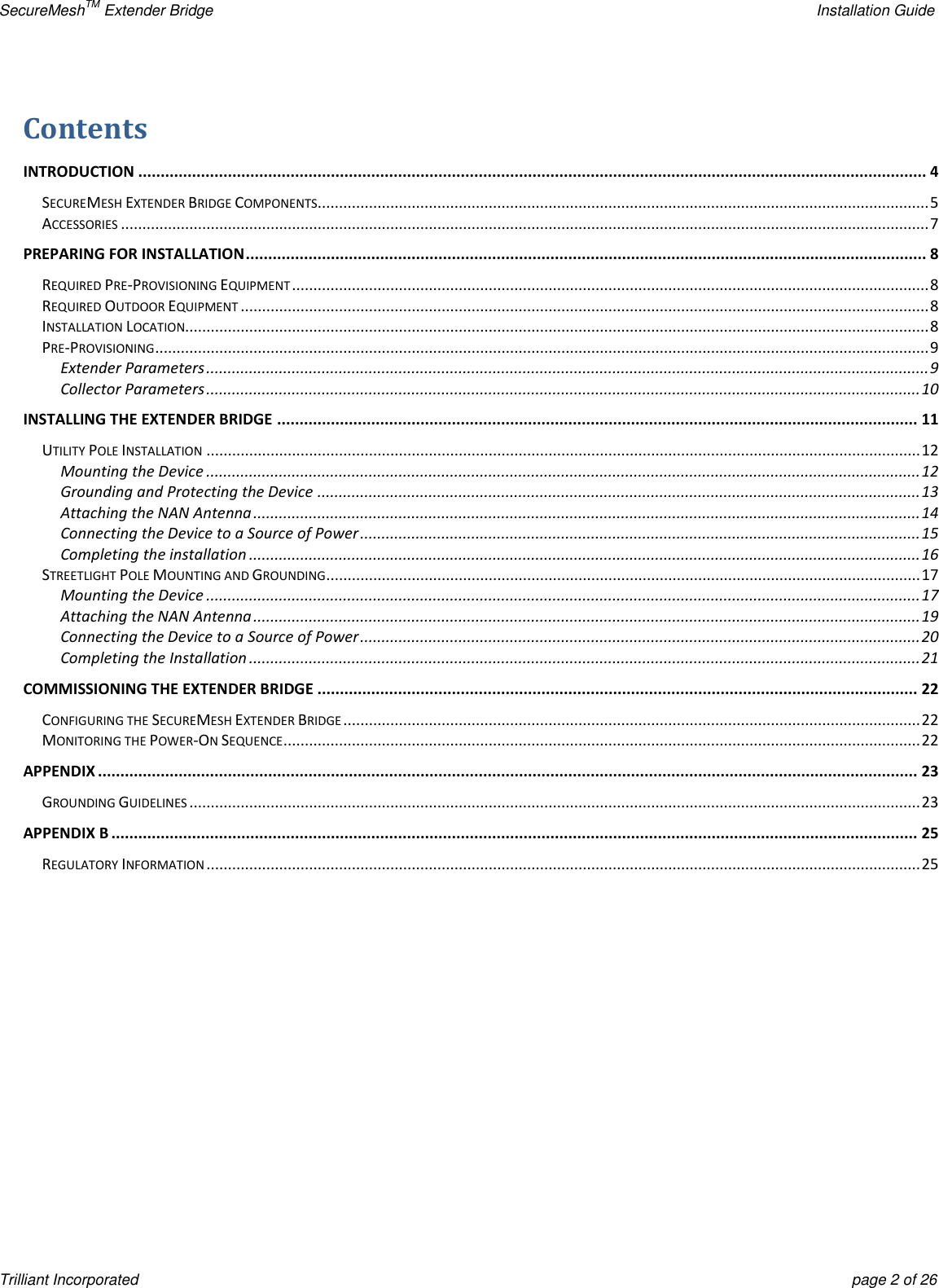 SecureMeshTM Extender Bridge    Installation Guide Trilliant Incorporated  page 2 of 26 Contents   INTRODUCTION ................................................................................................................................................................................ 4 SECUREMESH EXTENDER BRIDGE COMPONENTS ............................................................................................................................................... 5 ACCESSORIES ............................................................................................................................................................................................. 7 PREPARING FOR INSTALLATION ........................................................................................................................................................ 8 REQUIRED PRE-PROVISIONING EQUIPMENT ..................................................................................................................................................... 8 REQUIRED OUTDOOR EQUIPMENT ................................................................................................................................................................. 8 INSTALLATION LOCATION.............................................................................................................................................................................. 8 PRE-PROVISIONING ..................................................................................................................................................................................... 9 Extender Parameters ......................................................................................................................................................................... 9 Collector Parameters ....................................................................................................................................................................... 10 INSTALLING THE EXTENDER BRIDGE ............................................................................................................................................... 11 UTILITY POLE INSTALLATION ....................................................................................................................................................................... 12 Mounting the Device ....................................................................................................................................................................... 12 Grounding and Protecting the Device ............................................................................................................................................. 13 Attaching the NAN Antenna ............................................................................................................................................................ 14 Connecting the Device to a Source of Power ................................................................................................................................... 15 Completing the installation ............................................................................................................................................................. 16 STREETLIGHT POLE MOUNTING AND GROUNDING ........................................................................................................................................... 17 Mounting the Device ....................................................................................................................................................................... 17 Attaching the NAN Antenna ............................................................................................................................................................ 19 Connecting the Device to a Source of Power ................................................................................................................................... 20 Completing the Installation ............................................................................................................................................................. 21 COMMISSIONING THE EXTENDER BRIDGE ...................................................................................................................................... 22 CONFIGURING THE SECUREMESH EXTENDER BRIDGE ....................................................................................................................................... 22 MONITORING THE POWER-ON SEQUENCE ..................................................................................................................................................... 22 APPENDIX ....................................................................................................................................................................................... 23 GROUNDING GUIDELINES ........................................................................................................................................................................... 23 APPENDIX B .................................................................................................................................................................................... 25 REGULATORY INFORMATION ....................................................................................................................................................................... 25      