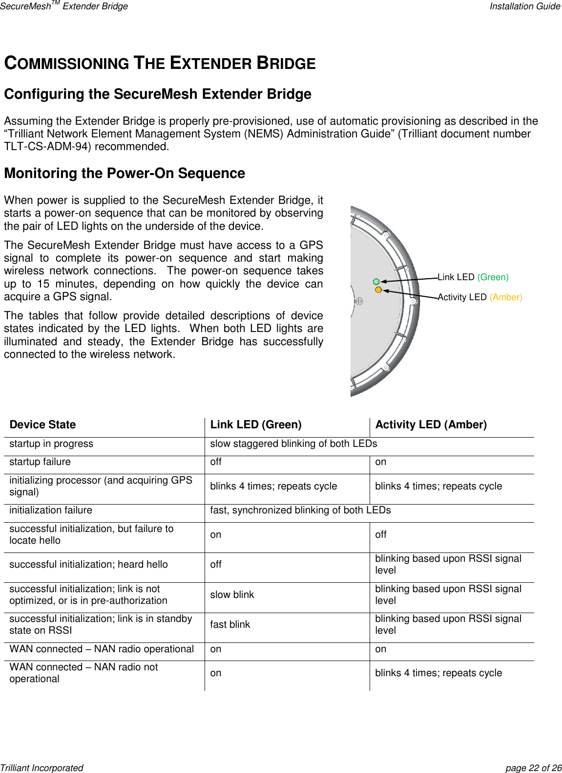 SecureMeshTM Extender Bridge    Installation Guide Trilliant Incorporated  page 22 of 26 COMMISSIONING THE EXTENDER BRIDGE Configuring the SecureMesh Extender Bridge Assuming the Extender Bridge is properly pre-provisioned, use of automatic provisioning as described in the ―Trilliant Network Element Management System (NEMS) Administration Guide‖ (Trilliant document number TLT-CS-ADM-94) recommended. Monitoring the Power-On Sequence When power is supplied to the SecureMesh Extender Bridge, it starts a power-on sequence that can be monitored by observing the pair of LED lights on the underside of the device. The SecureMesh Extender Bridge must have access to a GPS signal  to  complete  its  power-on  sequence  and  start  making wireless  network  connections.  The  power-on  sequence takes up  to  15  minutes,  depending  on  how  quickly  the  device  can acquire a GPS signal. The  tables  that  follow  provide  detailed  descriptions  of  device states indicated by the LED lights.   When both LED lights  are illuminated  and  steady,  the  Extender  Bridge  has  successfully connected to the wireless network.   Device State Link LED (Green) Activity LED (Amber) startup in progress slow staggered blinking of both LEDs startup failure off on initializing processor (and acquiring GPS signal) blinks 4 times; repeats cycle blinks 4 times; repeats cycle initialization failure fast, synchronized blinking of both LEDs successful initialization, but failure to locate hello on off successful initialization; heard hello off blinking based upon RSSI signal level successful initialization; link is not optimized, or is in pre-authorization slow blink blinking based upon RSSI signal level successful initialization; link is in standby state on RSSI fast blink blinking based upon RSSI signal level WAN connected – NAN radio operational on on WAN connected – NAN radio not operational on blinks 4 times; repeats cycle   Link LED (Green) Activity LED (Amber) 