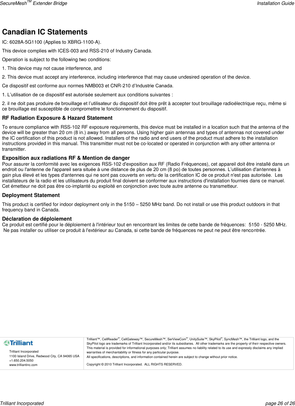 SecureMeshTM Extender Bridge    Installation Guide Trilliant Incorporated  page 26 of 26 Canadian IC Statements IC: 6028A-5G1100 (Applies to XBRG-1100-A). This device complies with ICES-003 and RSS-210 of Industry Canada. Operation is subject to the following two conditions: 1. This device may not cause interference, and 2. This device must accept any interference, including interference that may cause undesired operation of the device. Ce dispositif est conforme aux normes NMB003 et CNR-210 d’Industrie Canada. 1. L’utilisation de ce dispositif est autorisée seulement aux conditions suivantes : 2. il ne doit pas produire de brouillage et l’utilisateur du dispositif doit être prêt à accepter tout brouillage radioélectrique reçu, même si ce brouillage est susceptible de compromettre le fonctionnement du dispositif. RF Radiation Exposure &amp; Hazard Statement To ensure compliance with RSS-102 RF exposure requirements, this device must be installed in a location such that the antenna of the device will be greater than 20 cm (8 in.) away from all persons. Using higher gain antennas and types of antennas not covered under the IC certification of this product is not allowed. Installers of the radio and end users of the product must adhere to the installation instructions provided in this manual. This transmitter must not be co-located or operated in conjunction with any other antenna or transmitter. Exposition aux radiations RF &amp; Mention de danger Pour assurer la conformité avec les exigences RSS-102 d&apos;exposition aux RF (Radio Fréquences), cet appareil doit être installé dans un endroit ou l&apos;antenne de l&apos;appareil sera située à une distance de plus de 20 cm (8 po) de toutes personnes. L’utilisation d&apos;antennes à gain plus élevé et les types d&apos;antennes qui ne sont pas couverts en vertu de la certification IC de ce produit n&apos;est pas autorisée.  Les installateurs de la radio et les utilisateurs du produit final doivent se conformer aux instructions d&apos;installation fournies dans ce manuel. Cet émetteur ne doit pas être co-implanté ou exploité en conjonction avec toute autre antenne ou transmetteur. Deployment Statement This product is certified for indoor deployment only in the 5150 – 5250 MHz band. Do not install or use this product outdoors in that frequency band in Canada. Déclaration de déploiement Ce produit est certifié pour le déploiement à l&apos;intérieur tout en rencontrant les limites de cette bande de fréquences:  5150 - 5250 MHz.  Ne pas installer ou utiliser ce produit à l&apos;extérieur au Canada, si cette bande de fréquences ne peut ne peut être rencontrée.              Trilliant Incorporated 1100 Island Drive, Redwood City, CA 94065 USA +1.650.204.5050 www.trilliantinc.com Trilliant™, CellReader®, CellGateway™, SecureMesh™, SerViewCom®, UnitySuite™, SkyPilot®, SyncMesh™, the Trilliant logo, and the SkyPilot logo are trademarks of Trilliant Incorporated and/or its subsidiaries.  All other trademarks are the property of their respective owners.  This material is provided for informational purposes only; Trilliant assumes no liability related to its use and expressly disclaims any implied warranties of merchantability or fitness for any particular purpose.   All specifications, descriptions, and information contained herein are subject to change without prior notice. Copyright © 2010 Trilliant Incorporated.  ALL RIGHTS RESERVED.    