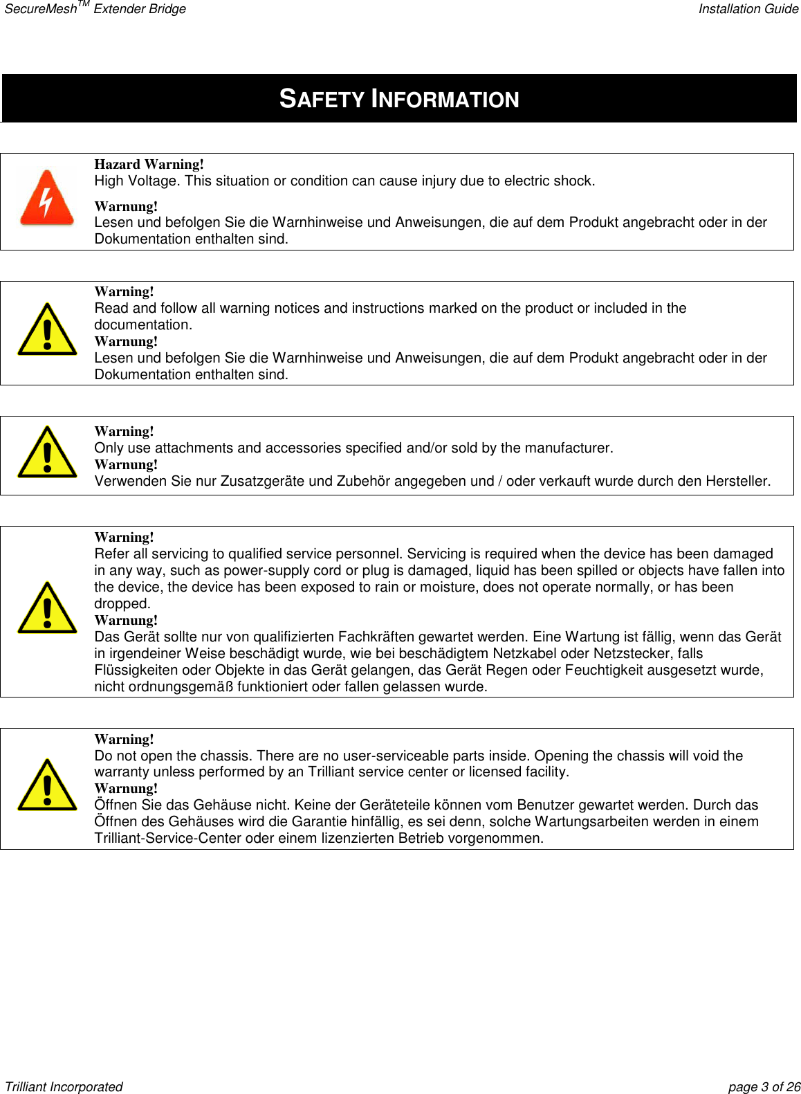 SecureMeshTM Extender Bridge    Installation Guide Trilliant Incorporated  page 3 of 26 SAFETY INFORMATION   Hazard Warning! High Voltage. This situation or condition can cause injury due to electric shock. Warnung! Lesen und befolgen Sie die Warnhinweise und Anweisungen, die auf dem Produkt angebracht oder in der Dokumentation enthalten sind.    Warning! Read and follow all warning notices and instructions marked on the product or included in the documentation. Warnung! Lesen und befolgen Sie die Warnhinweise und Anweisungen, die auf dem Produkt angebracht oder in der Dokumentation enthalten sind.   Warning! Only use attachments and accessories specified and/or sold by the manufacturer. Warnung! Verwenden Sie nur Zusatzgeräte und Zubehör angegeben und / oder verkauft wurde durch den Hersteller.   Warning! Refer all servicing to qualified service personnel. Servicing is required when the device has been damaged in any way, such as power-supply cord or plug is damaged, liquid has been spilled or objects have fallen into the device, the device has been exposed to rain or moisture, does not operate normally, or has been dropped. Warnung! Das Gerät sollte nur von qualifizierten Fachkräften gewartet werden. Eine Wartung ist fällig, wenn das Gerät in irgendeiner Weise beschädigt wurde, wie bei beschädigtem Netzkabel oder Netzstecker, falls Flüssigkeiten oder Objekte in das Gerät gelangen, das Gerät Regen oder Feuchtigkeit ausgesetzt wurde, nicht ordnungsgemäß funktioniert oder fallen gelassen wurde.   Warning! Do not open the chassis. There are no user-serviceable parts inside. Opening the chassis will void the warranty unless performed by an Trilliant service center or licensed facility. Warnung! Öffnen Sie das Gehäuse nicht. Keine der Geräteteile können vom Benutzer gewartet werden. Durch das Öffnen des Gehäuses wird die Garantie hinfällig, es sei denn, solche Wartungsarbeiten werden in einem Trilliant-Service-Center oder einem lizenzierten Betrieb vorgenommen.    